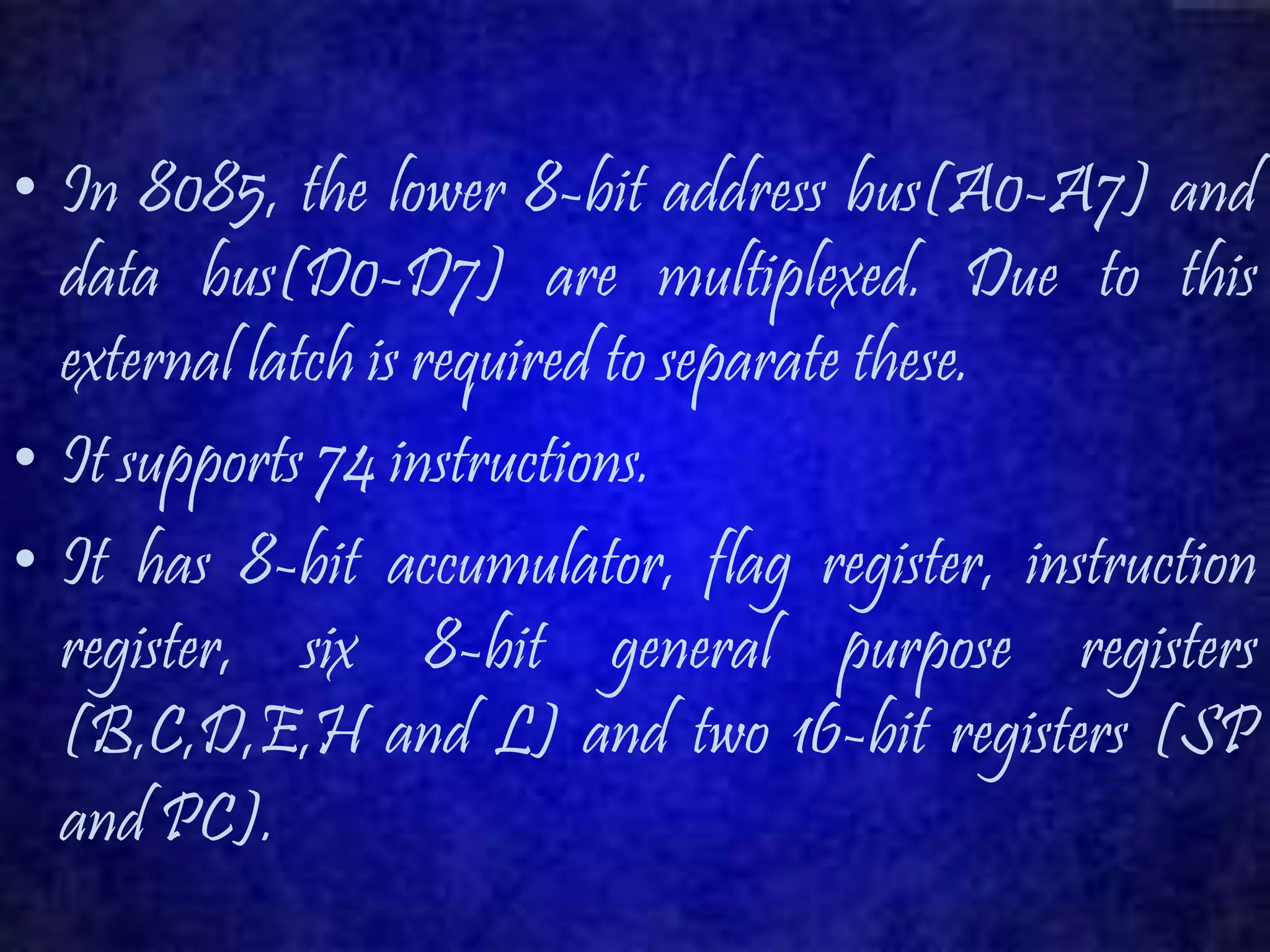 • In 8085, the lower 8-bit address bus(A0-A7) and 
data bus(D0-D7) are multiplexed. Due to this 
external latch is required to separate these. 
• It supports 74 instructions. 
• It has 8-bit accumulator, flag register, instruction 
register, six 8-bit general purpose registers 
(B,C,D,E,H and L) and two 16-bit registers (SP 
and PC). 
 