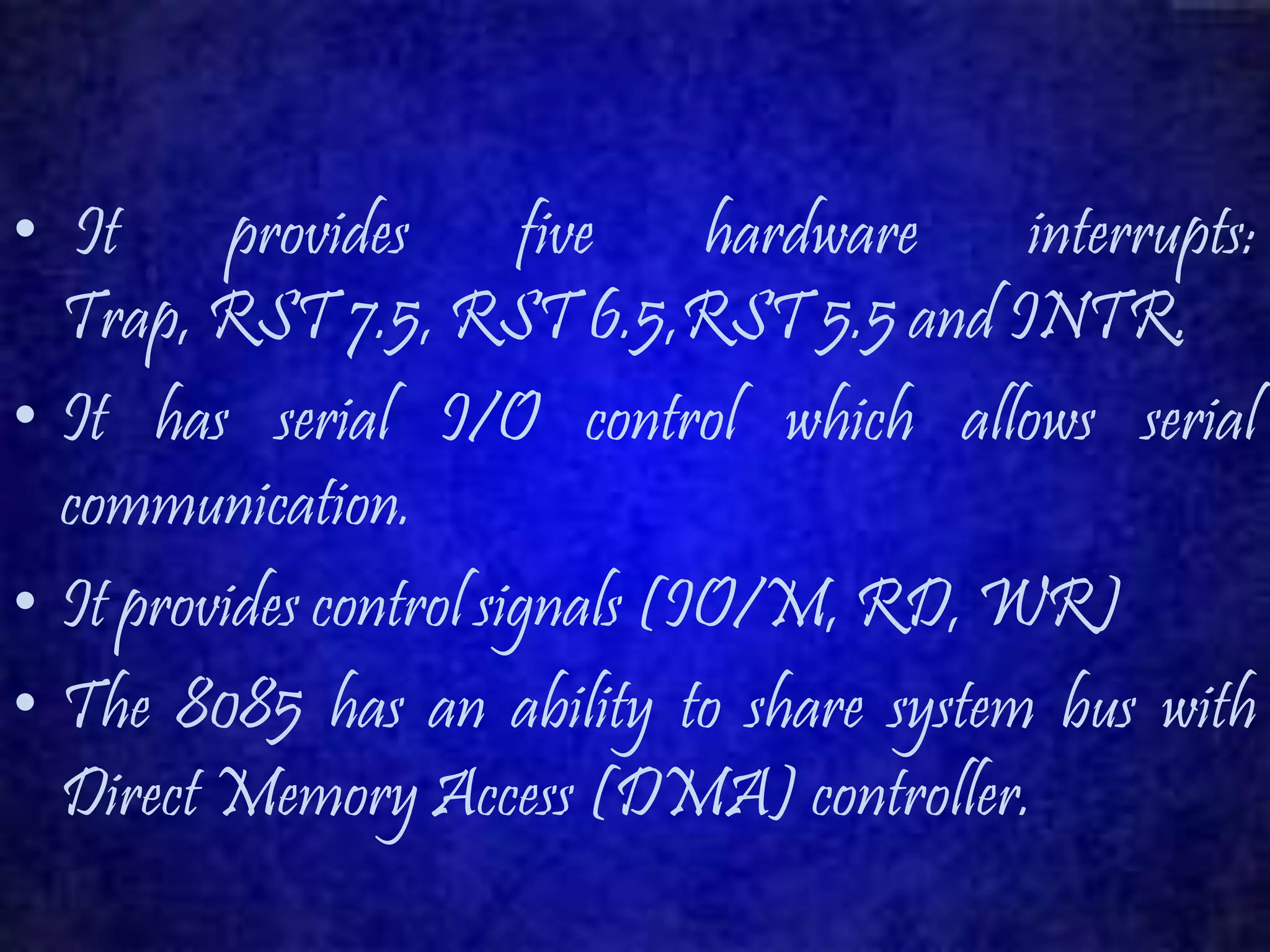• It provides five hardware interrupts: 
Trap, RST 7.5, RST 6.5,RST 5.5 and INTR. 
• It has serial I/O control which allows serial 
communication. 
• It provides control signals (IO/M, RD, WR) 
• The 8085 has an ability to share system bus with 
Direct Memory Access (DMA) controller. 
 