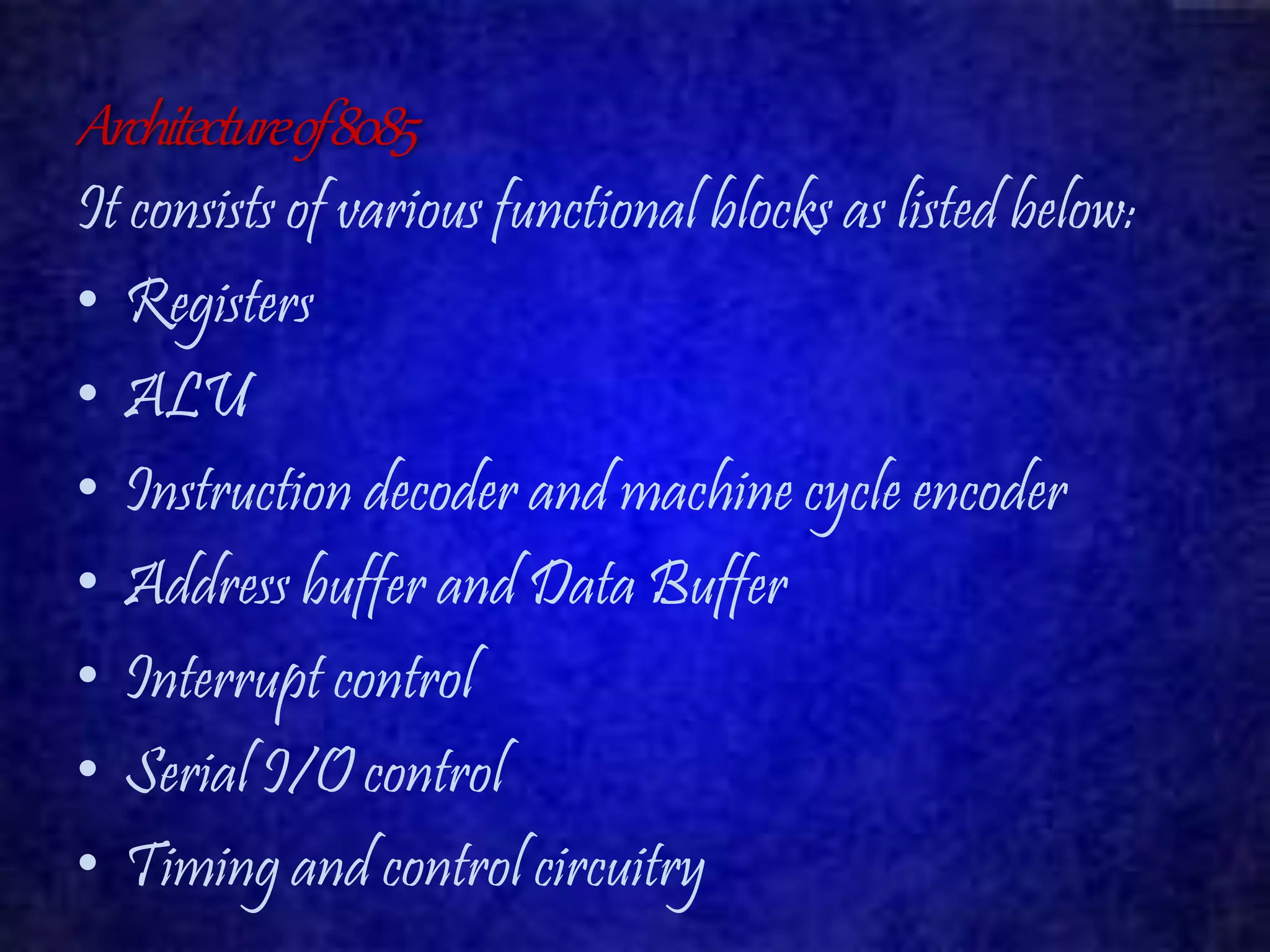 Architecture of 8085 
It consists of various functional blocks as listed below: 
• Registers 
• ALU 
• Instruction decoder and machine cycle encoder 
• Address buffer and Data Buffer 
• Interrupt control 
• Serial I/O control 
• Timing and control circuitry 
 
