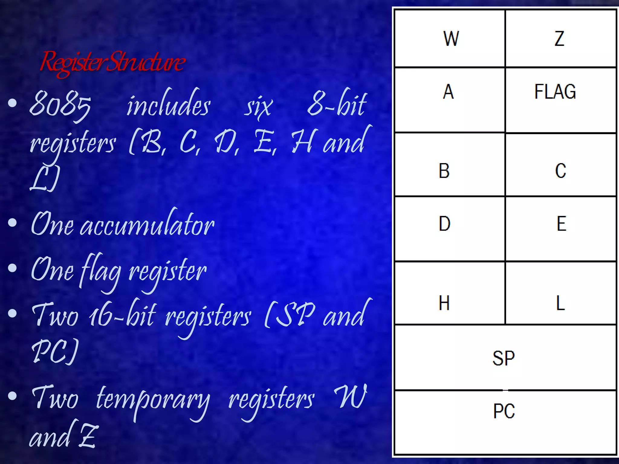 Register Structure 
• 8085 includes six 8-bit 
registers (B, C, D, E, H and 
L) 
• One accumulator 
• One flag register 
• Two 16-bit registers (SP and 
PC) 
• Two temporary registers W 
and Z 
 