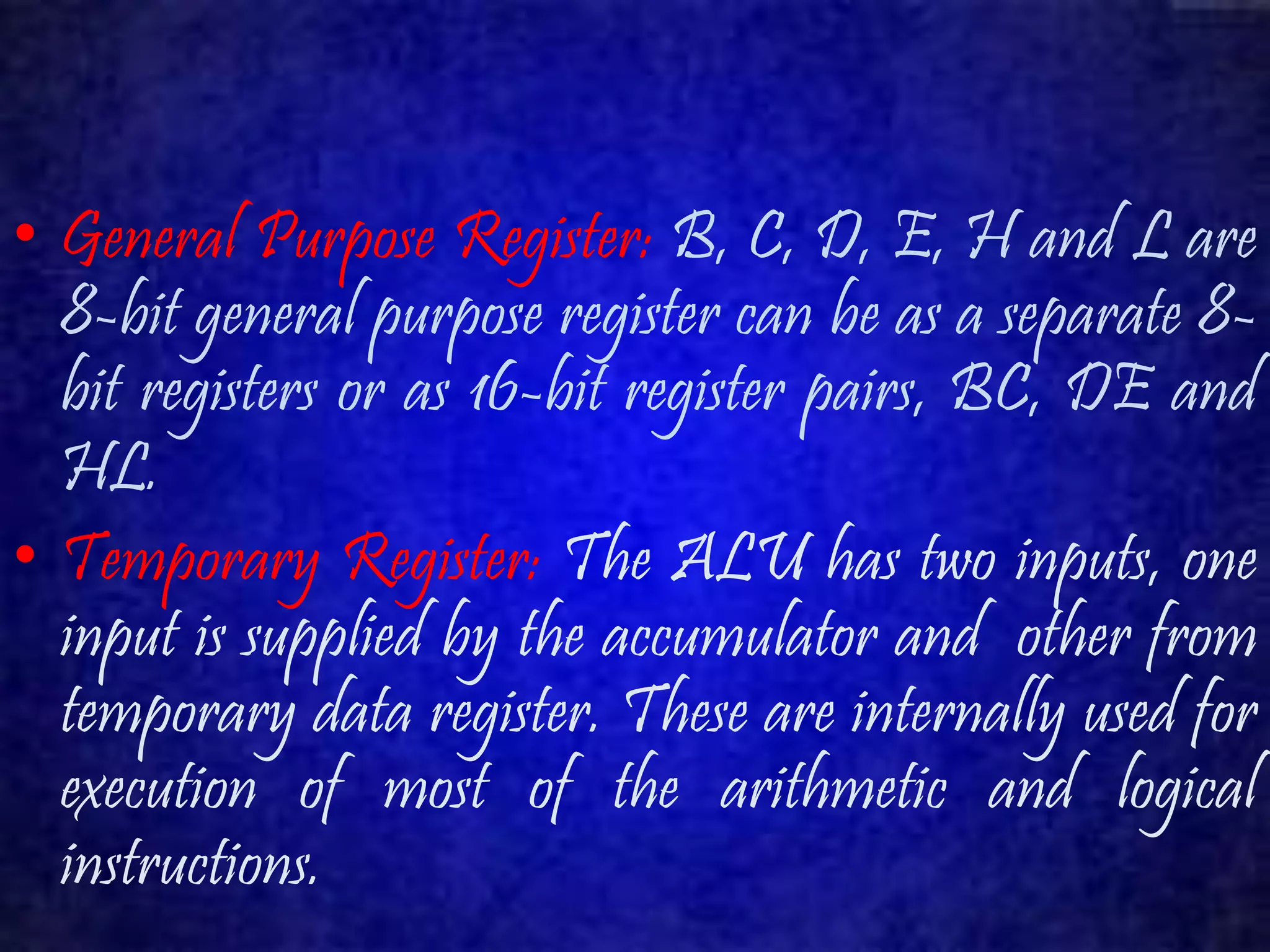• General Purpose Register: B, C, D, E, H and L are 
8-bit general purpose register can be as a separate 8- 
bit registers or as 16-bit register pairs, BC, DE and 
HL. 
• Temporary Register: The ALU has two inputs, one 
input is supplied by the accumulator and other from 
temporary data register. These are internally used for 
execution of most of the arithmetic and logical 
instructions. 
 