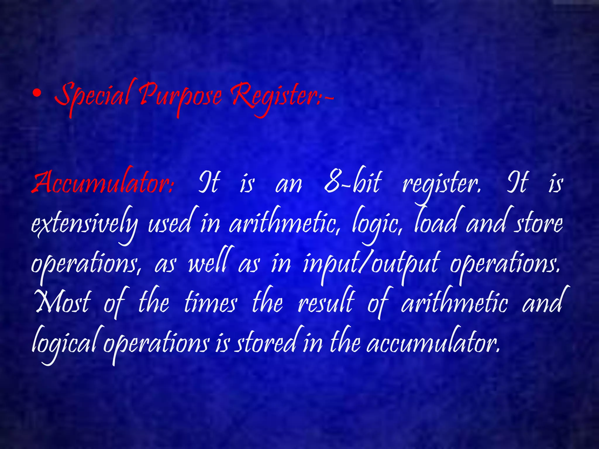 • Special Purpose Register:- 
Accumulator: It is an 8-bit register. It is 
extensively used in arithmetic, logic, load and store 
operations, as well as in input/output operations. 
Most of the times the result of arithmetic and 
logical operations is stored in the accumulator. 
 