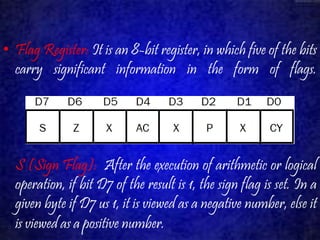• Flag Register: It is an 8-bit register, in which five of the bits 
carry significant information in the form of flags. 
S (Sign Flag): After the execution of arithmetic or logical 
operation, if bit D7 of the result is 1, the sign flag is set. In a 
given byte if D7 us 1, it is viewed as a negative number, else it 
is viewed as a positive number. 
 