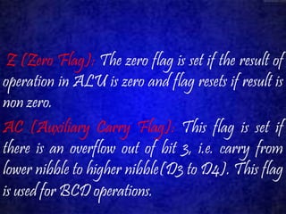 Z (Zero Flag): The zero flag is set if the result of 
operation in ALU is zero and flag resets if result is 
non zero. 
AC (Auxiliary Carry Flag): This flag is set if 
there is an overflow out of bit 3, i.e. carry from 
lower nibble to higher nibble(D3 to D4). This flag 
is used for BCD operations. 
 