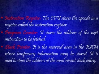 • Instruction Register: The CPU stores the opcode in a 
register called the instruction register. 
• Program Counter: It stores the address of the next 
instruction to be fetched. 
• Stack Pointer: It is the reserved area in the RAM 
where temporary information may be stored. It is 
used to store the address of the most recent stack entry. 
 