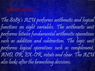 Arithmetic Logic Unit 
The 8085’s ALU performs arithmetic and logical 
functions on eight variables. The arithmetic unit 
performs bitwise fundamental arithmetic operations 
such as addition and subtraction. The logic unit 
performs logical operations such as complement, 
AND, OR, EX-OR, rotate and clear. The ALU 
also looks after the branching decisions. 
 
