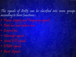 The signals of 8085 can be classified into seven groups 
according to there functions:- 
• Power Supply and Frequency signals 
• Data bus and address bus 
• Control bus 
• Interrupt signals 
• Serial I/O signals 
• DMAsignals 
• Reset Signals 
 