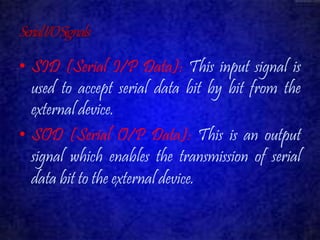 Serial I/O Signals 
• SID (Serial I/P Data): This input signal is 
used to accept serial data bit by bit from the 
external device. 
• SOD (Serial O/P Data): This is an output 
signal which enables the transmission of serial 
data bit to the external device. 
 