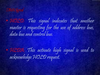 DMA Signal 
• HOLD: This signal indicates that another 
master is requesting for the use of address bus, 
data bus and control bus. 
• HLDA: This activate high signal is used to 
acknowledge HOLD request. 
 