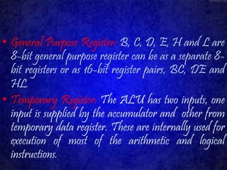 • General Purpose Register: B, C, D, E, H and L are 
8-bit general purpose register can be as a separate 8- 
bit registers or as 16-bit register pairs, BC, DE and 
HL. 
• Temporary Register: The ALU has two inputs, one 
input is supplied by the accumulator and other from 
temporary data register. These are internally used for 
execution of most of the arithmetic and logical 
instructions. 
 