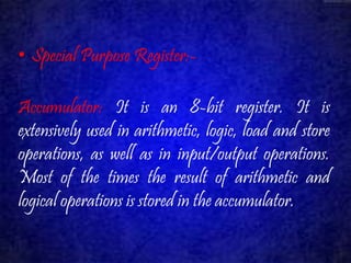 • Special Purpose Register:- 
Accumulator: It is an 8-bit register. It is 
extensively used in arithmetic, logic, load and store 
operations, as well as in input/output operations. 
Most of the times the result of arithmetic and 
logical operations is stored in the accumulator. 
 