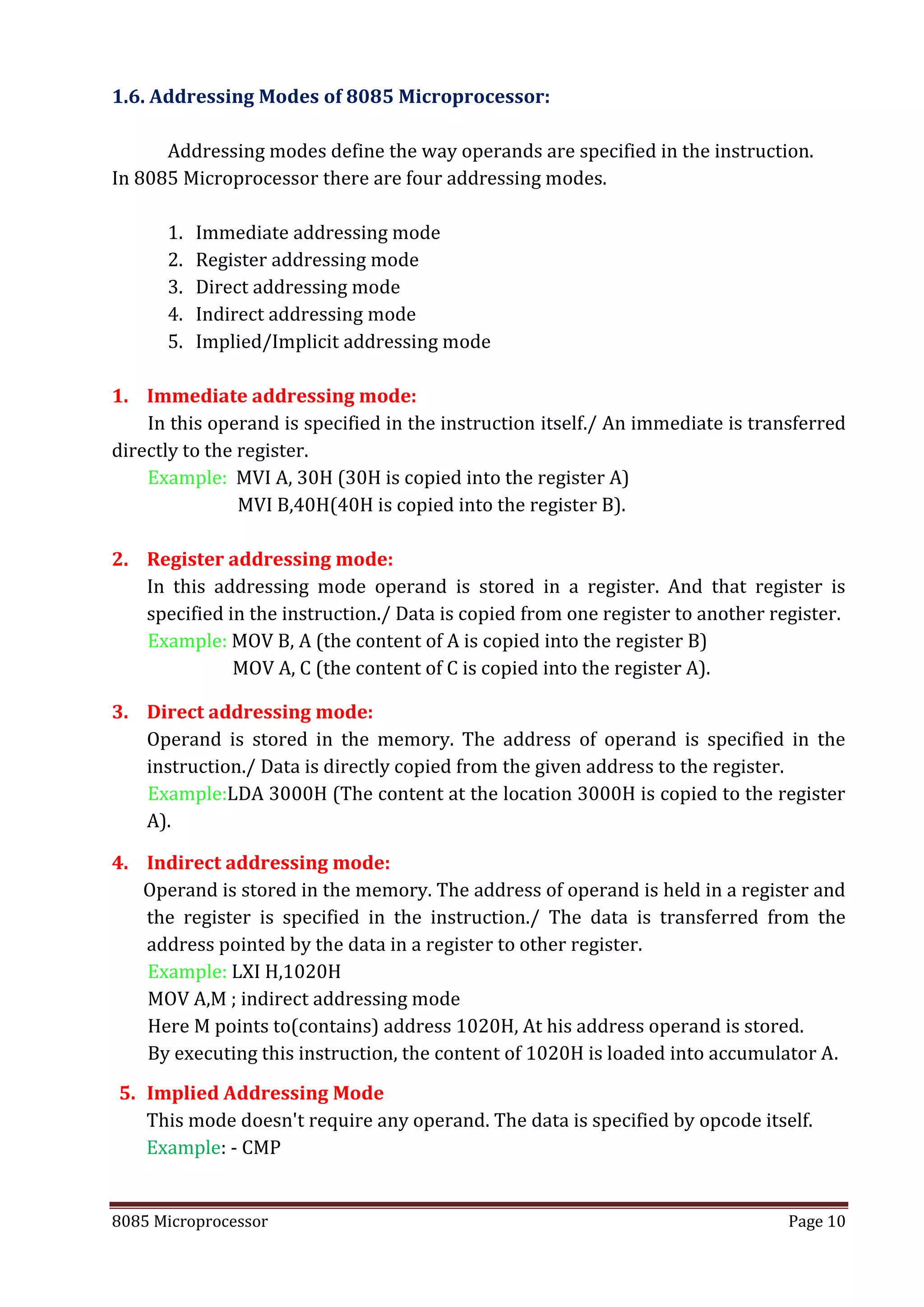 8085 Microprocessor Page 10
1.6. Addressing Modes of 8085 Microprocessor:
Addressing modes define the way operands are specified in the instruction.
In 8085 Microprocessor there are four addressing modes.
1. Immediate addressing mode
2. Register addressing mode
3. Direct addressing mode
4. Indirect addressing mode
5. Implied/Implicit addressing mode
1. Immediate addressing mode:
In this operand is specified in the instruction itself./ An immediate is transferred
directly to the register.
Example: MVI A, 30H (30H is copied into the register A)
MVI B,40H(40H is copied into the register B).
2. Register addressing mode:
In this addressing mode operand is stored in a register. And that register is
specified in the instruction./ Data is copied from one register to another register.
Example: MOV B, A (the content of A is copied into the register B)
MOV A, C (the content of C is copied into the register A).
3. Direct addressing mode:
Operand is stored in the memory. The address of operand is specified in the
instruction./ Data is directly copied from the given address to the register.
Example:LDA 3000H (The content at the location 3000H is copied to the register
A).
4. Indirect addressing mode:
Operand is stored in the memory. The address of operand is held in a register and
the register is specified in the instruction./ The data is transferred from the
address pointed by the data in a register to other register.
Example: LXI H,1020H
MOV A,M ; indirect addressing mode
Here M points to(contains) address 1020H, At his address operand is stored.
By executing this instruction, the content of 1020H is loaded into accumulator A.
5. Implied Addressing Mode
This mode doesn't require any operand. The data is specified by opcode itself.
Example: - CMP
 