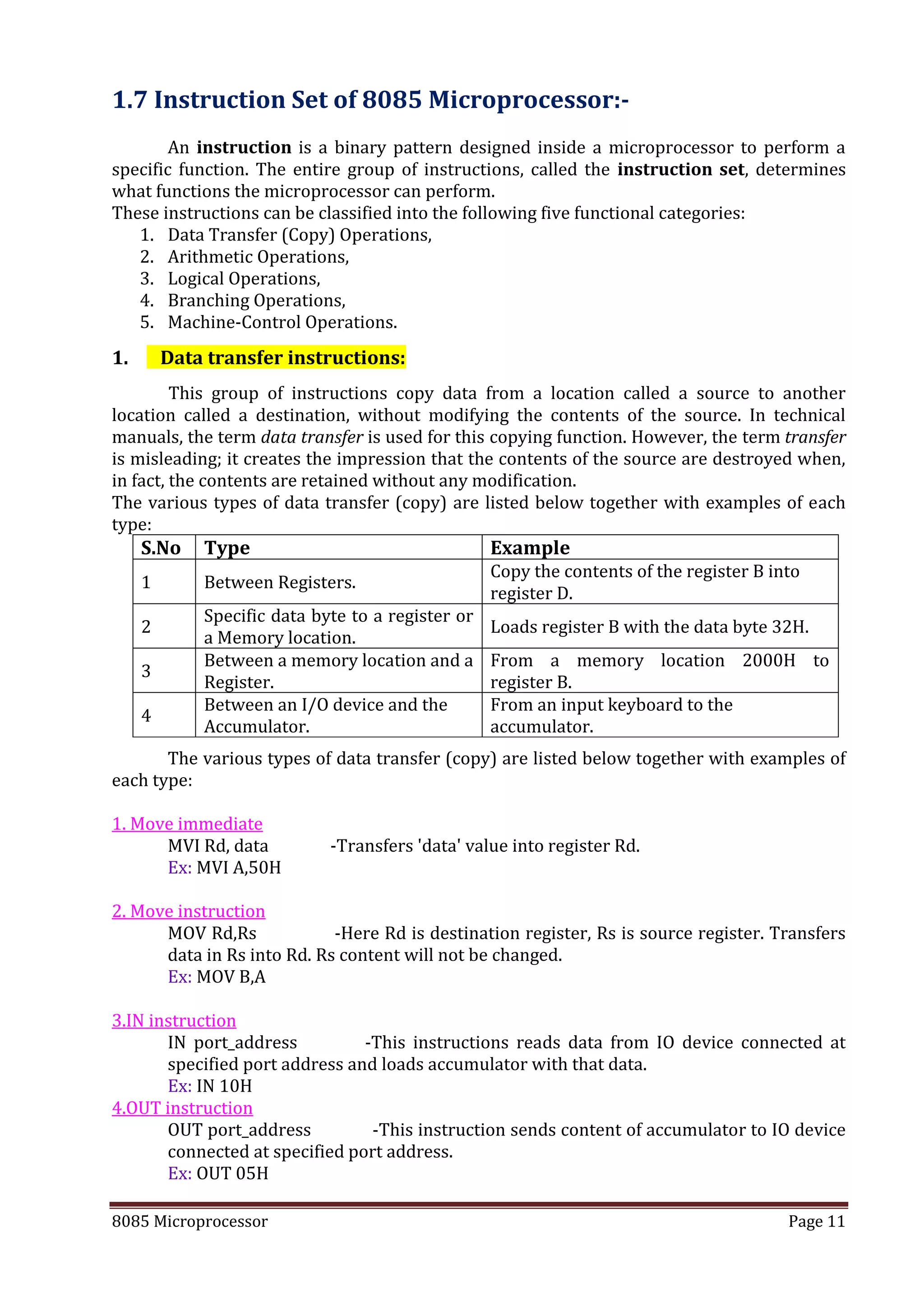 8085 Microprocessor Page 11
1.7 Instruction Set of 8085 Microprocessor:-
An instruction is a binary pattern designed inside a microprocessor to perform a
specific function. The entire group of instructions, called the instruction set, determines
what functions the microprocessor can perform.
These instructions can be classified into the following five functional categories:
1. Data Transfer (Copy) Operations,
2. Arithmetic Operations,
3. Logical Operations,
4. Branching Operations,
5. Machine-Control Operations.
1. Data transfer instructions:
This group of instructions copy data from a location called a source to another
location called a destination, without modifying the contents of the source. In technical
manuals, the term data transfer is used for this copying function. However, the term transfer
is misleading; it creates the impression that the contents of the source are destroyed when,
in fact, the contents are retained without any modification.
The various types of data transfer (copy) are listed below together with examples of each
type:
S.No Type Example
1 Between Registers.
Copy the contents of the register B into
register D.
2
Specific data byte to a register or
a Memory location.
Loads register B with the data byte 32H.
3
Between a memory location and a
Register.
From a memory location 2000H to
register B.
4
Between an I/O device and the
Accumulator.
From an input keyboard to the
accumulator.
The various types of data transfer (copy) are listed below together with examples of
each type:
1. Move immediate
MVI Rd, data -Transfers 'data' value into register Rd.
Ex: MVI A,50H
2. Move instruction
MOV Rd,Rs -Here Rd is destination register, Rs is source register. Transfers
data in Rs into Rd. Rs content will not be changed.
Ex: MOV B,A
3.IN instruction
IN port_address -This instructions reads data from IO device connected at
specified port address and loads accumulator with that data.
Ex: IN 10H
4.OUT instruction
OUT port_address -This instruction sends content of accumulator to IO device
connected at specified port address.
Ex: OUT 05H
 