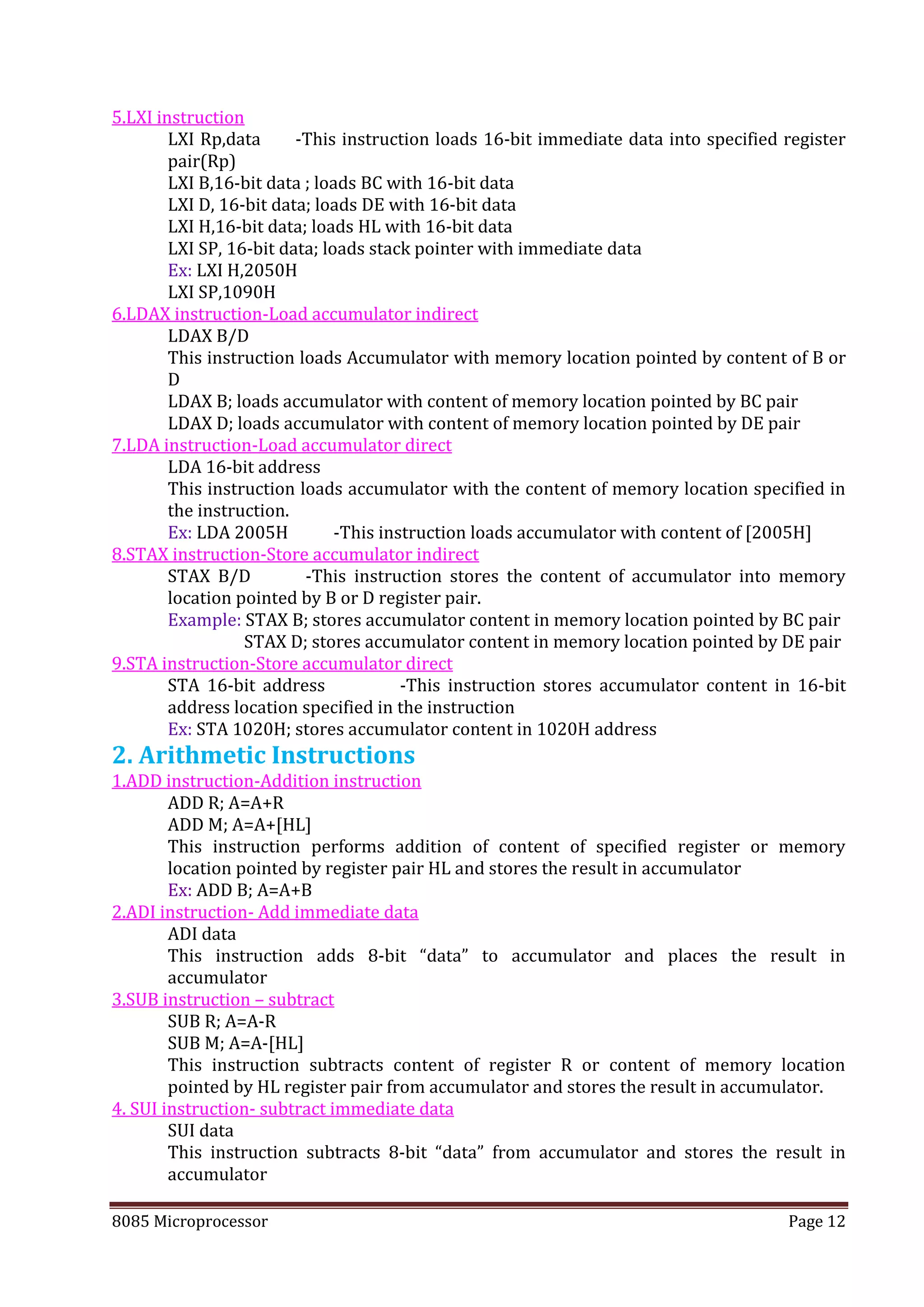 8085 Microprocessor Page 12
5.LXI instruction
LXI Rp,data -This instruction loads 16-bit immediate data into specified register
pair(Rp)
LXI B,16-bit data ; loads BC with 16-bit data
LXI D, 16-bit data; loads DE with 16-bit data
LXI H,16-bit data; loads HL with 16-bit data
LXI SP, 16-bit data; loads stack pointer with immediate data
Ex: LXI H,2050H
LXI SP,1090H
6.LDAX instruction-Load accumulator indirect
LDAX B/D
This instruction loads Accumulator with memory location pointed by content of B or
D
LDAX B; loads accumulator with content of memory location pointed by BC pair
LDAX D; loads accumulator with content of memory location pointed by DE pair
7.LDA instruction-Load accumulator direct
LDA 16-bit address
This instruction loads accumulator with the content of memory location specified in
the instruction.
Ex: LDA 2005H -This instruction loads accumulator with content of [2005H]
8.STAX instruction-Store accumulator indirect
STAX B/D -This instruction stores the content of accumulator into memory
location pointed by B or D register pair.
Example: STAX B; stores accumulator content in memory location pointed by BC pair
STAX D; stores accumulator content in memory location pointed by DE pair
9.STA instruction-Store accumulator direct
STA 16-bit address -This instruction stores accumulator content in 16-bit
address location specified in the instruction
Ex: STA 1020H; stores accumulator content in 1020H address
2. Arithmetic Instructions
1.ADD instruction-Addition instruction
ADD R; A=A+R
ADD M; A=A+[HL]
This instruction performs addition of content of specified register or memory
location pointed by register pair HL and stores the result in accumulator
Ex: ADD B; A=A+B
2.ADI instruction- Add immediate data
ADI data
This instruction adds 8-bit “data” to accumulator and places the result in
accumulator
3.SUB instruction – subtract
SUB R; A=A-R
SUB M; A=A-[HL]
This instruction subtracts content of register R or content of memory location
pointed by HL register pair from accumulator and stores the result in accumulator.
4. SUI instruction- subtract immediate data
SUI data
This instruction subtracts 8-bit “data” from accumulator and stores the result in
accumulator
 
