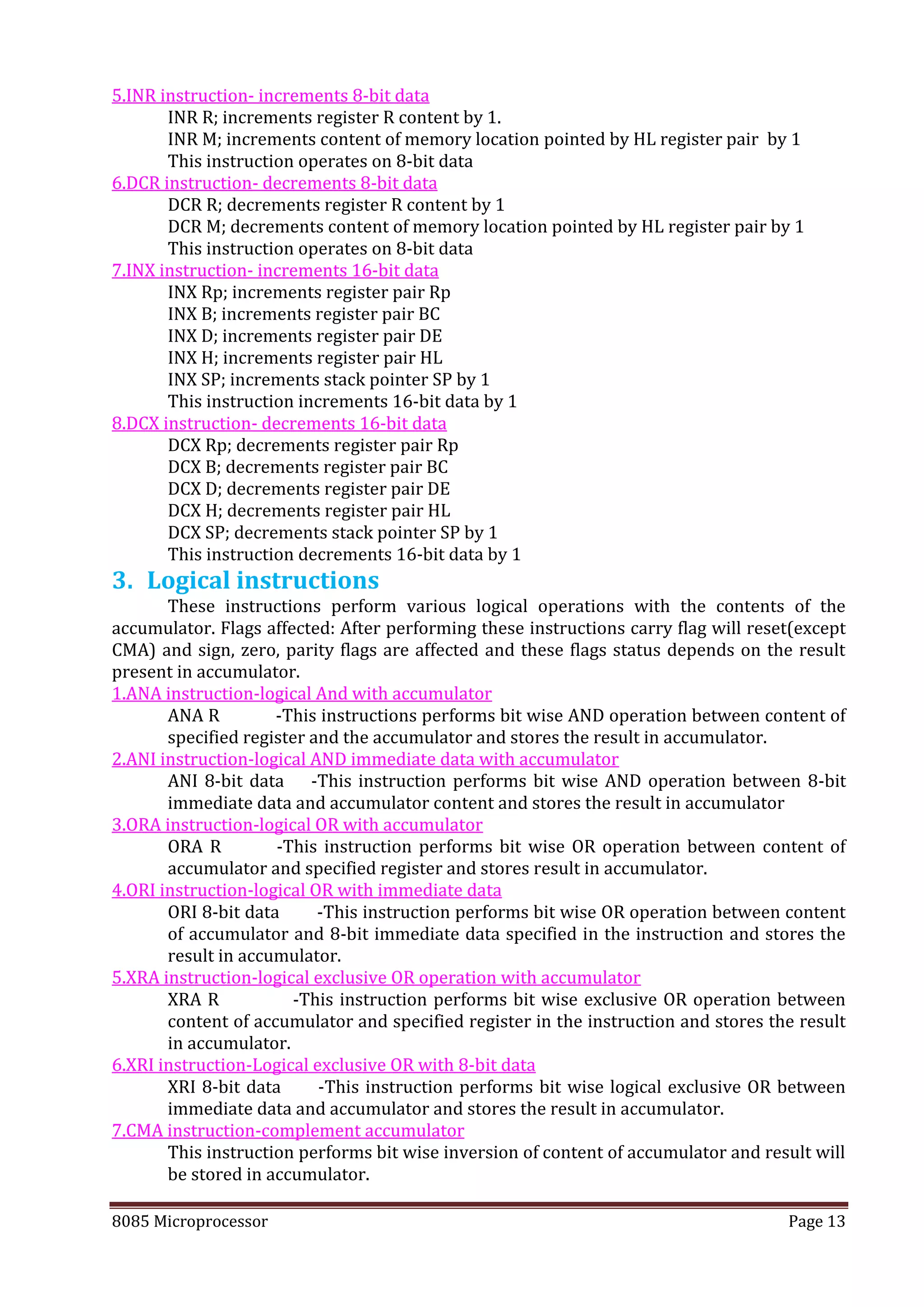 8085 Microprocessor Page 13
5.INR instruction- increments 8-bit data
INR R; increments register R content by 1.
INR M; increments content of memory location pointed by HL register pair by 1
This instruction operates on 8-bit data
6.DCR instruction- decrements 8-bit data
DCR R; decrements register R content by 1
DCR M; decrements content of memory location pointed by HL register pair by 1
This instruction operates on 8-bit data
7.INX instruction- increments 16-bit data
INX Rp; increments register pair Rp
INX B; increments register pair BC
INX D; increments register pair DE
INX H; increments register pair HL
INX SP; increments stack pointer SP by 1
This instruction increments 16-bit data by 1
8.DCX instruction- decrements 16-bit data
DCX Rp; decrements register pair Rp
DCX B; decrements register pair BC
DCX D; decrements register pair DE
DCX H; decrements register pair HL
DCX SP; decrements stack pointer SP by 1
This instruction decrements 16-bit data by 1
3. Logical instructions
These instructions perform various logical operations with the contents of the
accumulator. Flags affected: After performing these instructions carry flag will reset(except
CMA) and sign, zero, parity flags are affected and these flags status depends on the result
present in accumulator.
1.ANA instruction-logical And with accumulator
ANA R -This instructions performs bit wise AND operation between content of
specified register and the accumulator and stores the result in accumulator.
2.ANI instruction-logical AND immediate data with accumulator
ANI 8-bit data -This instruction performs bit wise AND operation between 8-bit
immediate data and accumulator content and stores the result in accumulator
3.ORA instruction-logical OR with accumulator
ORA R -This instruction performs bit wise OR operation between content of
accumulator and specified register and stores result in accumulator.
4.ORI instruction-logical OR with immediate data
ORI 8-bit data -This instruction performs bit wise OR operation between content
of accumulator and 8-bit immediate data specified in the instruction and stores the
result in accumulator.
5.XRA instruction-logical exclusive OR operation with accumulator
XRA R -This instruction performs bit wise exclusive OR operation between
content of accumulator and specified register in the instruction and stores the result
in accumulator.
6.XRI instruction-Logical exclusive OR with 8-bit data
XRI 8-bit data -This instruction performs bit wise logical exclusive OR between
immediate data and accumulator and stores the result in accumulator.
7.CMA instruction-complement accumulator
This instruction performs bit wise inversion of content of accumulator and result will
be stored in accumulator.
 
