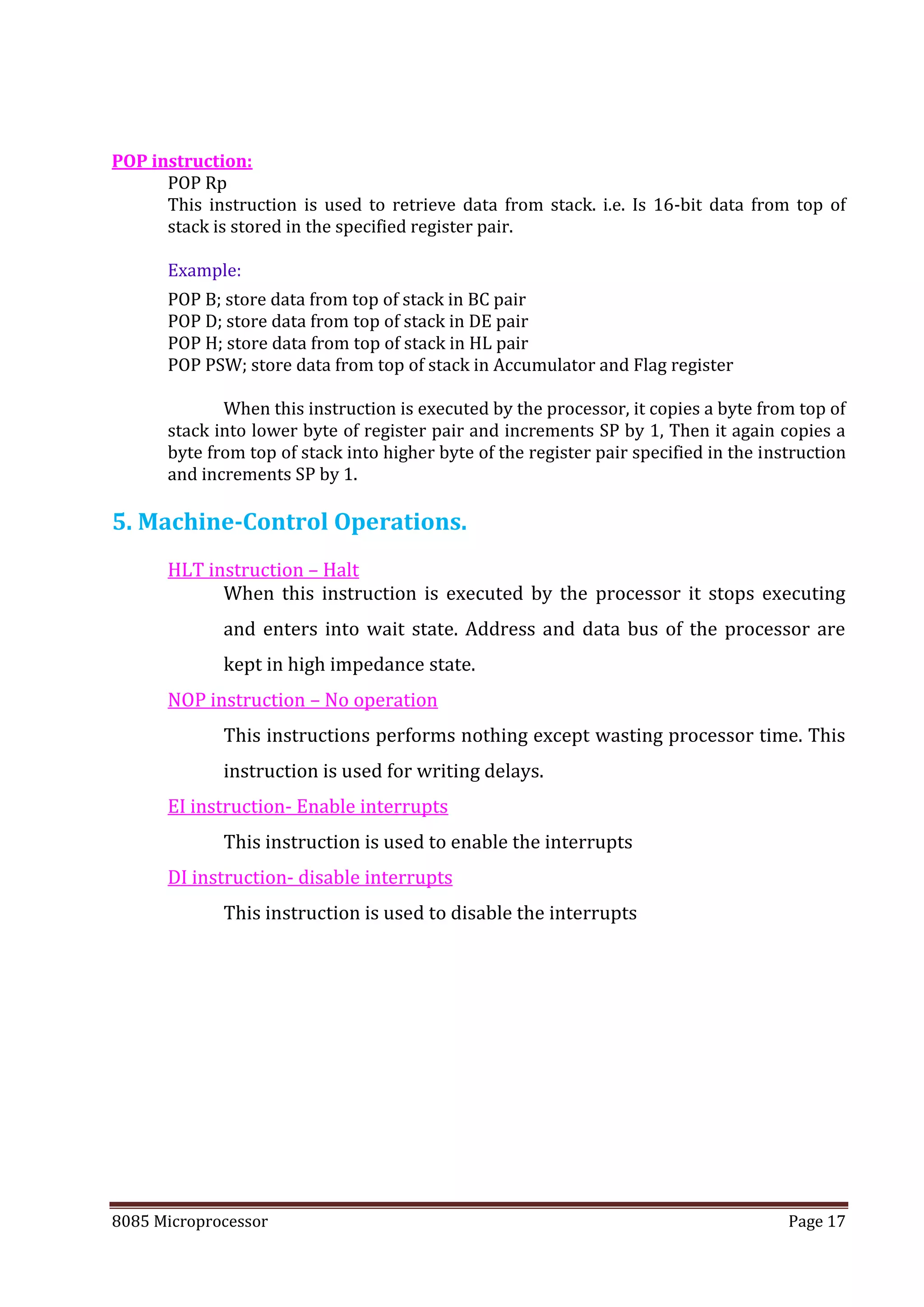 8085 Microprocessor Page 17
POP instruction:
POP Rp
This instruction is used to retrieve data from stack. i.e. Is 16-bit data from top of
stack is stored in the specified register pair.
Example:
POP B; store data from top of stack in BC pair
POP D; store data from top of stack in DE pair
POP H; store data from top of stack in HL pair
POP PSW; store data from top of stack in Accumulator and Flag register
When this instruction is executed by the processor, it copies a byte from top of
stack into lower byte of register pair and increments SP by 1, Then it again copies a
byte from top of stack into higher byte of the register pair specified in the instruction
and increments SP by 1.
5. Machine-Control Operations.
HLT instruction – Halt
When this instruction is executed by the processor it stops executing
and enters into wait state. Address and data bus of the processor are
kept in high impedance state.
NOP instruction – No operation
This instructions performs nothing except wasting processor time. This
instruction is used for writing delays.
EI instruction- Enable interrupts
This instruction is used to enable the interrupts
DI instruction- disable interrupts
This instruction is used to disable the interrupts
 