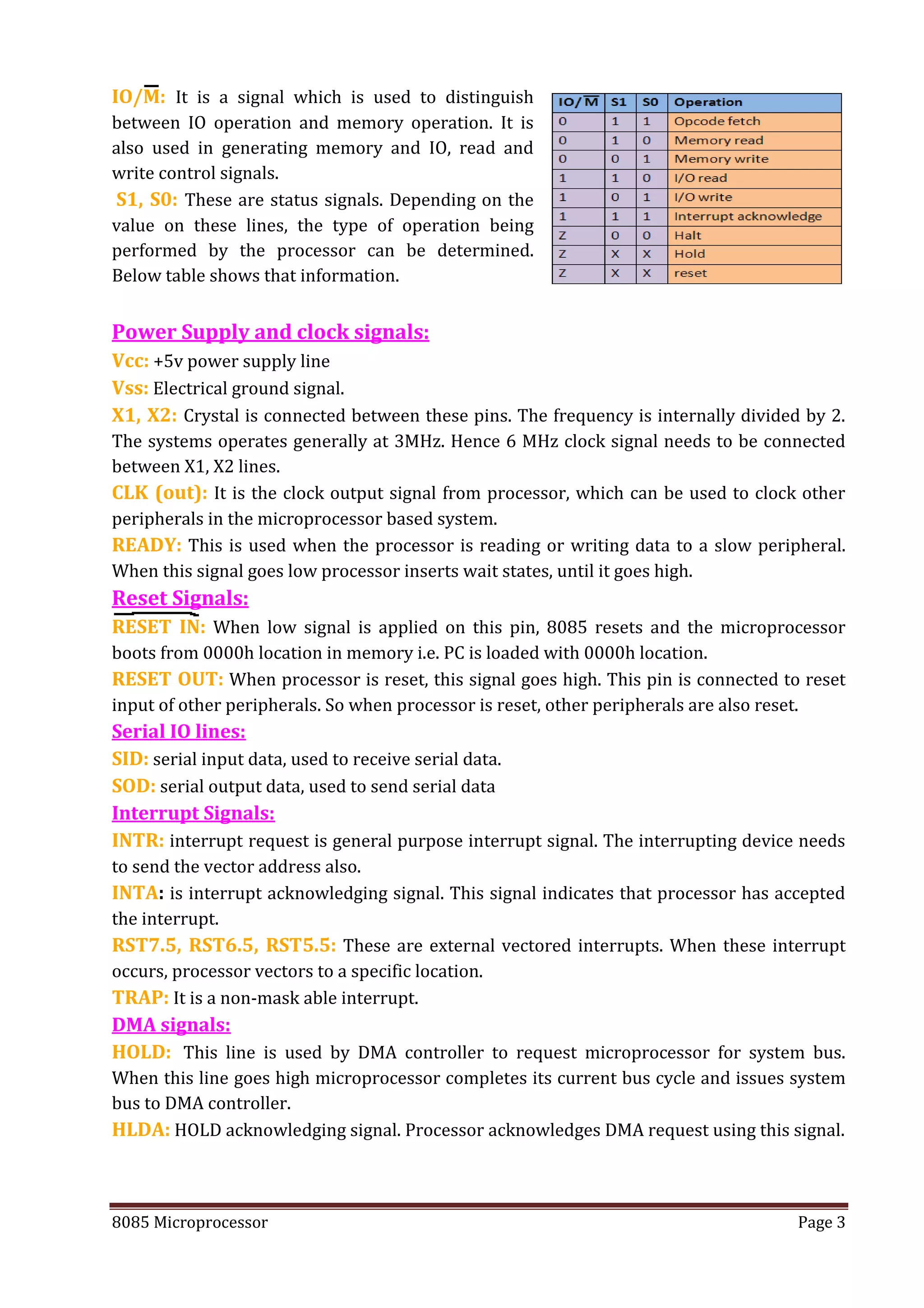 8085 Microprocessor Page 3
IO/M: It is a signal which is used to distinguish
between IO operation and memory operation. It is
also used in generating memory and IO, read and
write control signals.
S1, S0: These are status signals. Depending on the
value on these lines, the type of operation being
performed by the processor can be determined.
Below table shows that information.
Power Supply and clock signals:
Vcc: +5v power supply line
Vss: Electrical ground signal.
X1, X2: Crystal is connected between these pins. The frequency is internally divided by 2.
The systems operates generally at 3MHz. Hence 6 MHz clock signal needs to be connected
between X1, X2 lines.
CLK (out): It is the clock output signal from processor, which can be used to clock other
peripherals in the microprocessor based system.
READY: This is used when the processor is reading or writing data to a slow peripheral.
When this signal goes low processor inserts wait states, until it goes high.
Reset Signals:
RESET IN: When low signal is applied on this pin, 8085 resets and the microprocessor
boots from 0000h location in memory i.e. PC is loaded with 0000h location.
RESET OUT: When processor is reset, this signal goes high. This pin is connected to reset
input of other peripherals. So when processor is reset, other peripherals are also reset.
Serial IO lines:
SID: serial input data, used to receive serial data.
SOD: serial output data, used to send serial data
Interrupt Signals:
INTR: interrupt request is general purpose interrupt signal. The interrupting device needs
to send the vector address also.
INTA: is interrupt acknowledging signal. This signal indicates that processor has accepted
the interrupt.
RST7.5, RST6.5, RST5.5: These are external vectored interrupts. When these interrupt
occurs, processor vectors to a specific location.
TRAP: It is a non-mask able interrupt.
DMA signals:
HOLD: This line is used by DMA controller to request microprocessor for system bus.
When this line goes high microprocessor completes its current bus cycle and issues system
bus to DMA controller.
HLDA: HOLD acknowledging signal. Processor acknowledges DMA request using this signal.
 