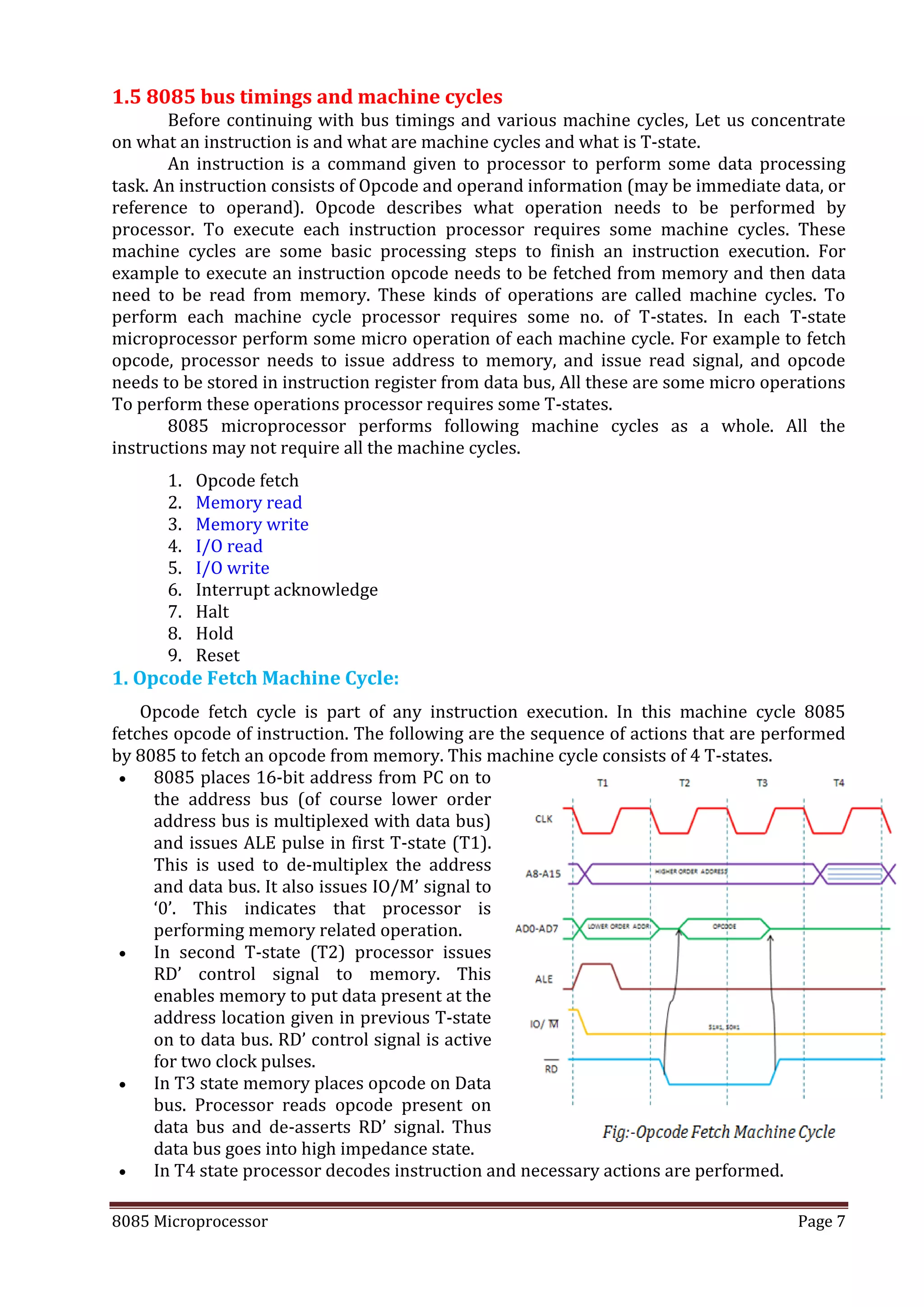 8085 Microprocessor Page 7
1.5 8085 bus timings and machine cycles
Before continuing with bus timings and various machine cycles, Let us concentrate
on what an instruction is and what are machine cycles and what is T-state.
An instruction is a command given to processor to perform some data processing
task. An instruction consists of Opcode and operand information (may be immediate data, or
reference to operand). Opcode describes what operation needs to be performed by
processor. To execute each instruction processor requires some machine cycles. These
machine cycles are some basic processing steps to finish an instruction execution. For
example to execute an instruction opcode needs to be fetched from memory and then data
need to be read from memory. These kinds of operations are called machine cycles. To
perform each machine cycle processor requires some no. of T-states. In each T-state
microprocessor perform some micro operation of each machine cycle. For example to fetch
opcode, processor needs to issue address to memory, and issue read signal, and opcode
needs to be stored in instruction register from data bus, All these are some micro operations
To perform these operations processor requires some T-states.
8085 microprocessor performs following machine cycles as a whole. All the
instructions may not require all the machine cycles.
1. Opcode fetch
2. Memory read
3. Memory write
4. I/O read
5. I/O write
6. Interrupt acknowledge
7. Halt
8. Hold
9. Reset
1. Opcode Fetch Machine Cycle:
Opcode fetch cycle is part of any instruction execution. In this machine cycle 8085
fetches opcode of instruction. The following are the sequence of actions that are performed
by 8085 to fetch an opcode from memory. This machine cycle consists of 4 T-states.
 8085 places 16-bit address from PC on to
the address bus (of course lower order
address bus is multiplexed with data bus)
and issues ALE pulse in first T-state (T1).
This is used to de-multiplex the address
and data bus. It also issues IO/M’ signal to
‘0’. This indicates that processor is
performing memory related operation.
 In second T-state (T2) processor issues
RD’ control signal to memory. This
enables memory to put data present at the
address location given in previous T-state
on to data bus. RD’ control signal is active
for two clock pulses.
 In T3 state memory places opcode on Data
bus. Processor reads opcode present on
data bus and de-asserts RD’ signal. Thus
data bus goes into high impedance state.
 In T4 state processor decodes instruction and necessary actions are performed.
 