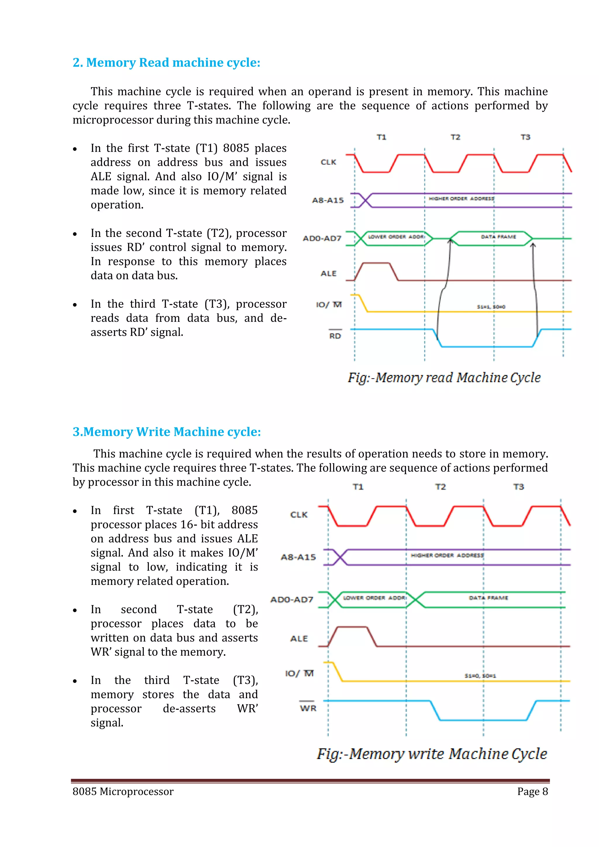 8085 Microprocessor Page 8
2. Memory Read machine cycle:
This machine cycle is required when an operand is present in memory. This machine
cycle requires three T-states. The following are the sequence of actions performed by
microprocessor during this machine cycle.
 In the first T-state (T1) 8085 places
address on address bus and issues
ALE signal. And also IO/M’ signal is
made low, since it is memory related
operation.
 In the second T-state (T2), processor
issues RD’ control signal to memory.
In response to this memory places
data on data bus.
 In the third T-state (T3), processor
reads data from data bus, and de-
asserts RD’ signal.
3.Memory Write Machine cycle:
This machine cycle is required when the results of operation needs to store in memory.
This machine cycle requires three T-states. The following are sequence of actions performed
by processor in this machine cycle.
 In first T-state (T1), 8085
processor places 16- bit address
on address bus and issues ALE
signal. And also it makes IO/M’
signal to low, indicating it is
memory related operation.
 In second T-state (T2),
processor places data to be
written on data bus and asserts
WR’ signal to the memory.
 In the third T-state (T3),
memory stores the data and
processor de-asserts WR’
signal.
 