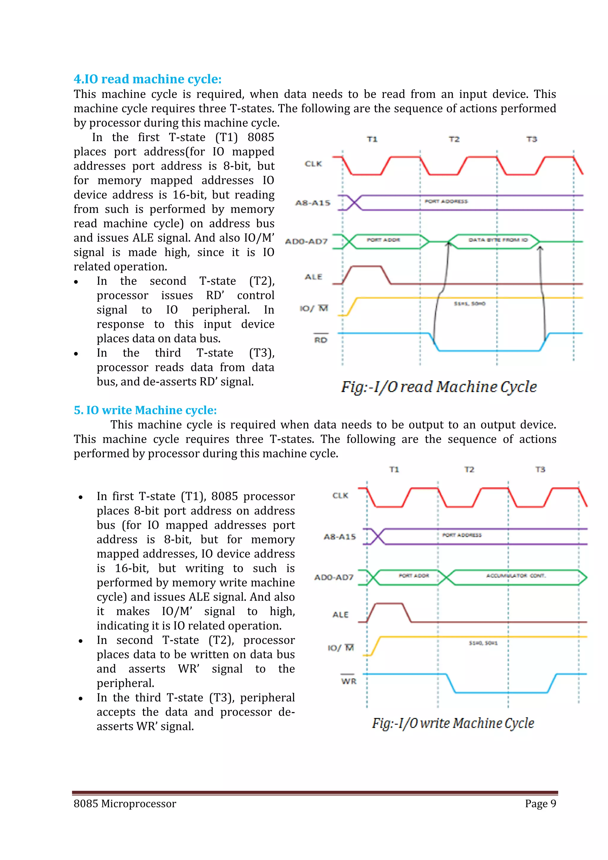 8085 Microprocessor Page 9
4.IO read machine cycle:
This machine cycle is required, when data needs to be read from an input device. This
machine cycle requires three T-states. The following are the sequence of actions performed
by processor during this machine cycle.
In the first T-state (T1) 8085
places port address(for IO mapped
addresses port address is 8-bit, but
for memory mapped addresses IO
device address is 16-bit, but reading
from such is performed by memory
read machine cycle) on address bus
and issues ALE signal. And also IO/M’
signal is made high, since it is IO
related operation.
 In the second T-state (T2),
processor issues RD’ control
signal to IO peripheral. In
response to this input device
places data on data bus.
 In the third T-state (T3),
processor reads data from data
bus, and de-asserts RD’ signal.
5. IO write Machine cycle:
This machine cycle is required when data needs to be output to an output device.
This machine cycle requires three T-states. The following are the sequence of actions
performed by processor during this machine cycle.
 In first T-state (T1), 8085 processor
places 8-bit port address on address
bus (for IO mapped addresses port
address is 8-bit, but for memory
mapped addresses, IO device address
is 16-bit, but writing to such is
performed by memory write machine
cycle) and issues ALE signal. And also
it makes IO/M’ signal to high,
indicating it is IO related operation.
 In second T-state (T2), processor
places data to be written on data bus
and asserts WR’ signal to the
peripheral.
 In the third T-state (T3), peripheral
accepts the data and processor de-
asserts WR’ signal.
 