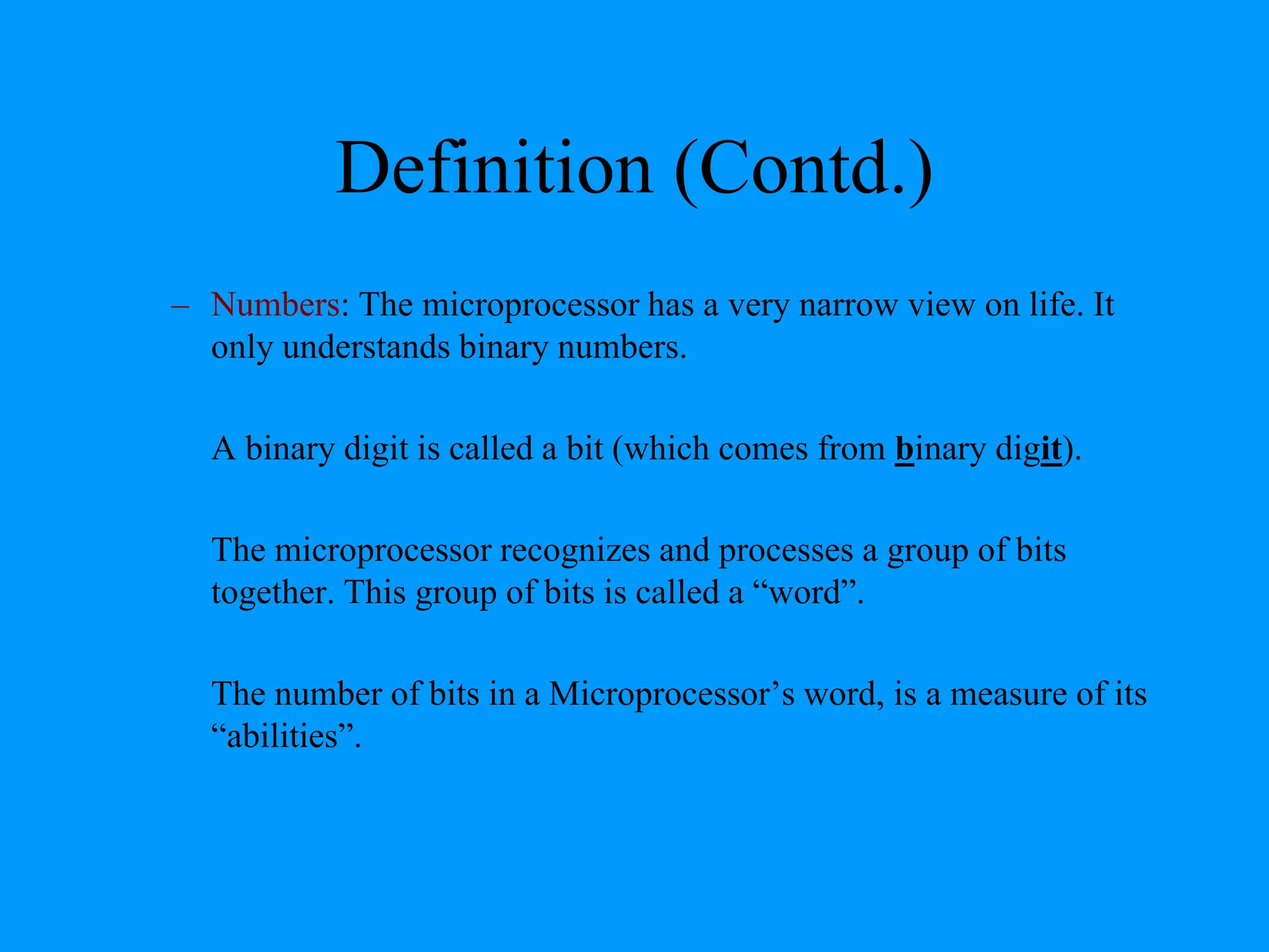 Definition (Contd.)
– Numbers: The microprocessor has a very narrow view on life. It
only understands binary numbers.
A binary digit is called a bit (which comes from binary digit).
The microprocessor recognizes and processes a group of bits
together. This group of bits is called a “word”.
The number of bits in a Microprocessor’s word, is a measure of its
“abilities”.

 