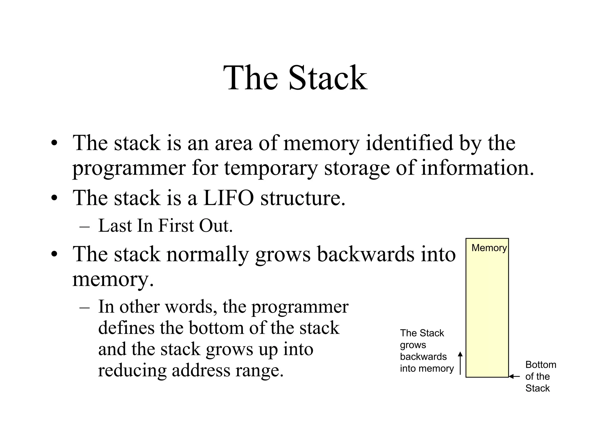 The Stack
• The stack is an area of memory identified by the
programmer for temporary storage of information.
• The stack is a LIFO structure.
– Last In First Out.

• The stack normally grows backwards into
memory.
– In other words, the programmer
defines the bottom of the stack
and the stack grows up into
reducing address range.

The Stack
grows
backwards
into memory

Memory

Bottom
of the
Stack

 