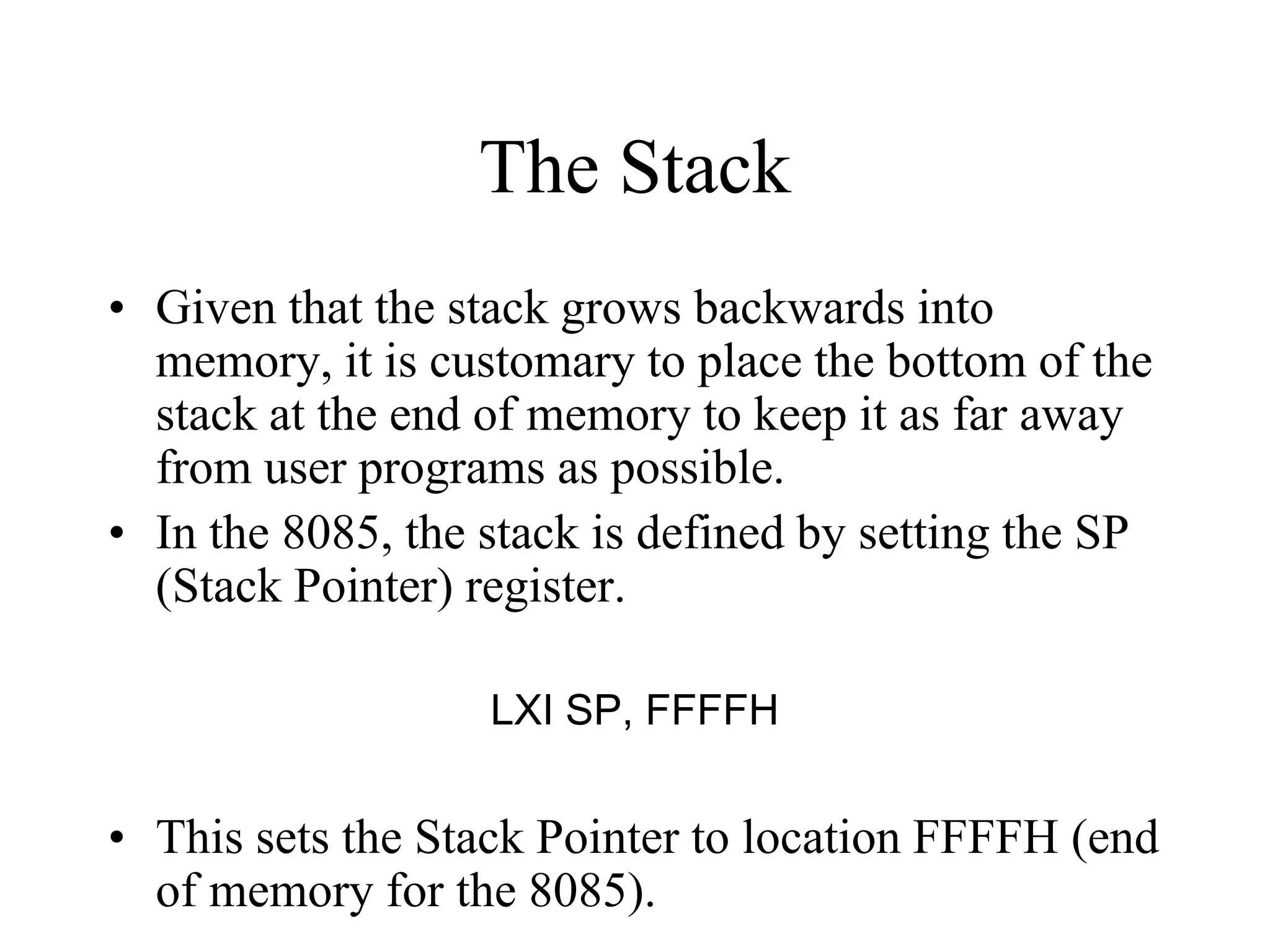 The Stack
• Given that the stack grows backwards into
memory, it is customary to place the bottom of the
stack at the end of memory to keep it as far away
from user programs as possible.
• In the 8085, the stack is defined by setting the SP
(Stack Pointer) register.
LXI SP, FFFFH

• This sets the Stack Pointer to location FFFFH (end
of memory for the 8085).

 