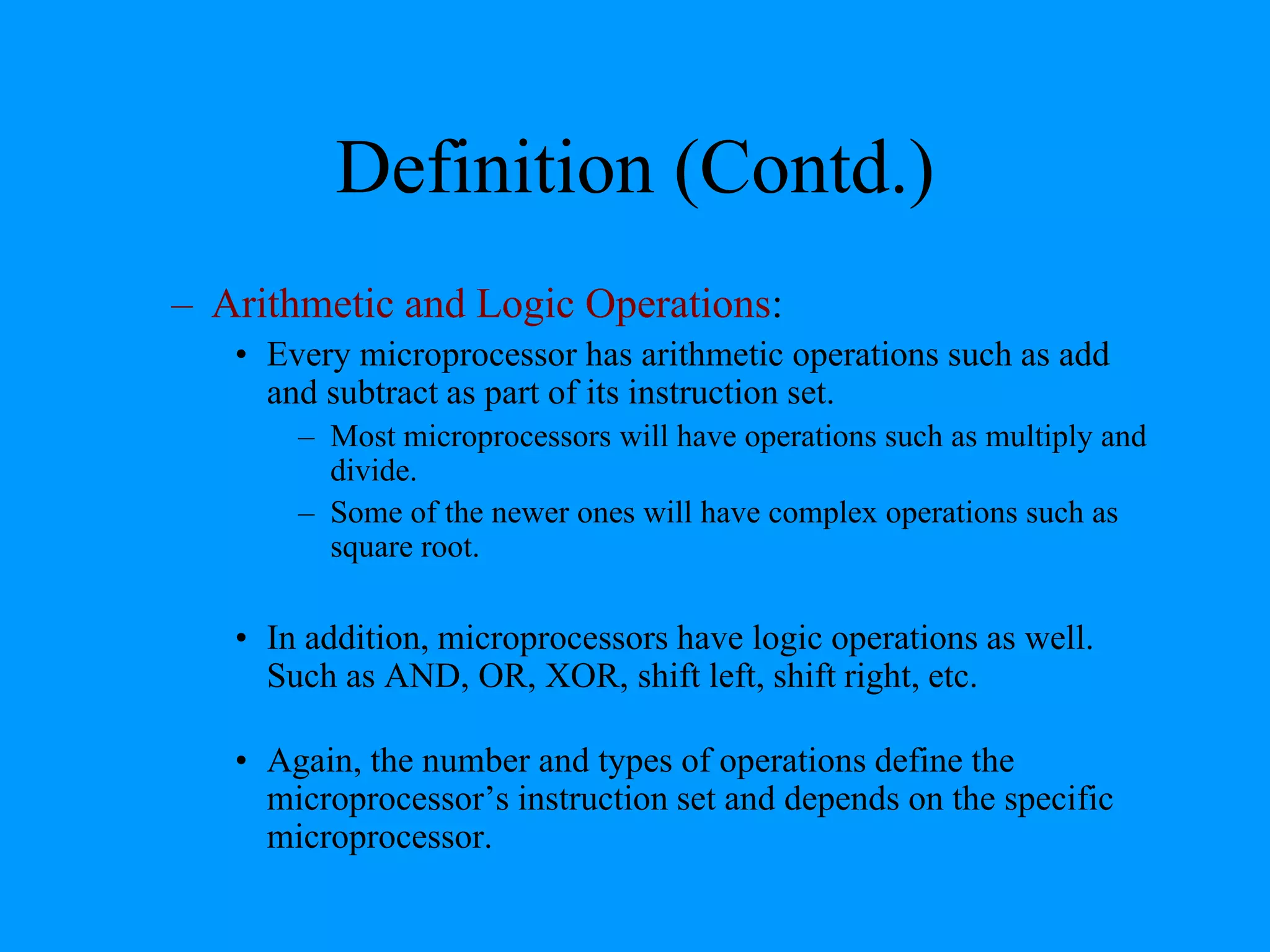 Definition (Contd.)
– Arithmetic and Logic Operations:
• Every microprocessor has arithmetic operations such as add
and subtract as part of its instruction set.
– Most microprocessors will have operations such as multiply and
divide.
– Some of the newer ones will have complex operations such as
square root.

• In addition, microprocessors have logic operations as well.
Such as AND, OR, XOR, shift left, shift right, etc.
• Again, the number and types of operations define the
microprocessor’s instruction set and depends on the specific
microprocessor.

 