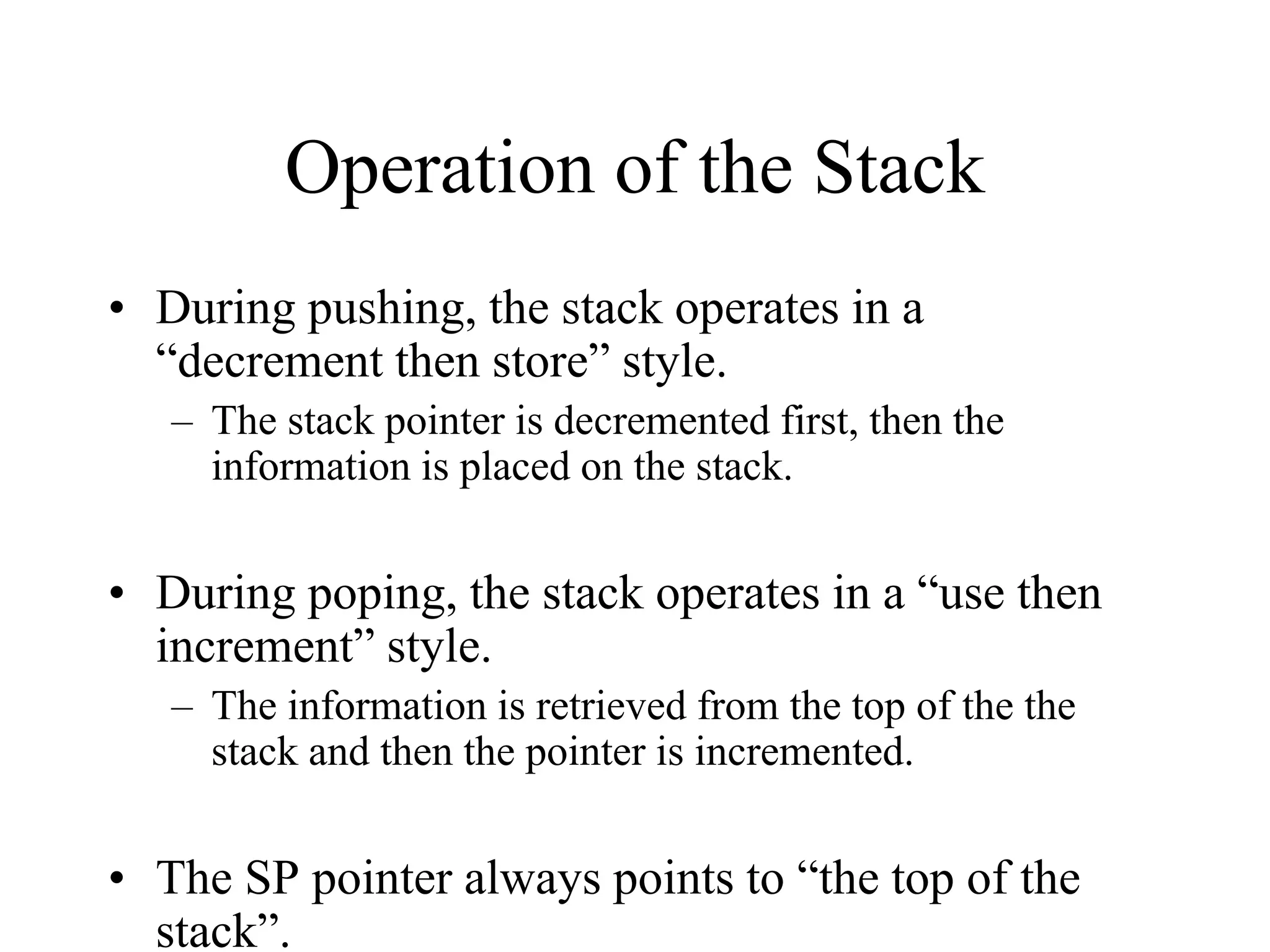 Operation of the Stack
• During pushing, the stack operates in a
“decrement then store” style.
– The stack pointer is decremented first, then the
information is placed on the stack.

• During poping, the stack operates in a “use then
increment” style.
– The information is retrieved from the top of the the
stack and then the pointer is incremented.

• The SP pointer always points to “the top of the
stack”.

 