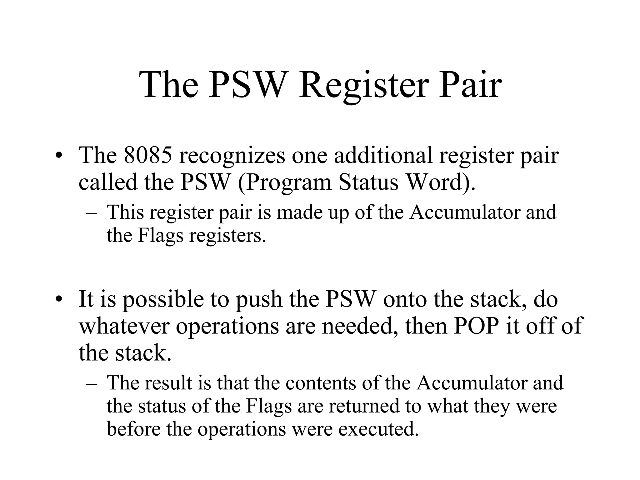 The PSW Register Pair
• The 8085 recognizes one additional register pair
called the PSW (Program Status Word).
– This register pair is made up of the Accumulator and
the Flags registers.

• It is possible to push the PSW onto the stack, do
whatever operations are needed, then POP it off of
the stack.
– The result is that the contents of the Accumulator and
the status of the Flags are returned to what they were
before the operations were executed.

 
