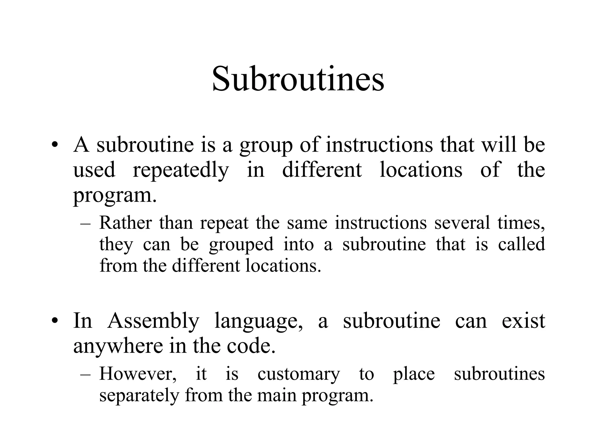 Subroutines
• A subroutine is a group of instructions that will be
used repeatedly in different locations of the
program.
– Rather than repeat the same instructions several times,
they can be grouped into a subroutine that is called
from the different locations.

• In Assembly language, a subroutine can exist
anywhere in the code.
– However, it is customary to place subroutines
separately from the main program.

 