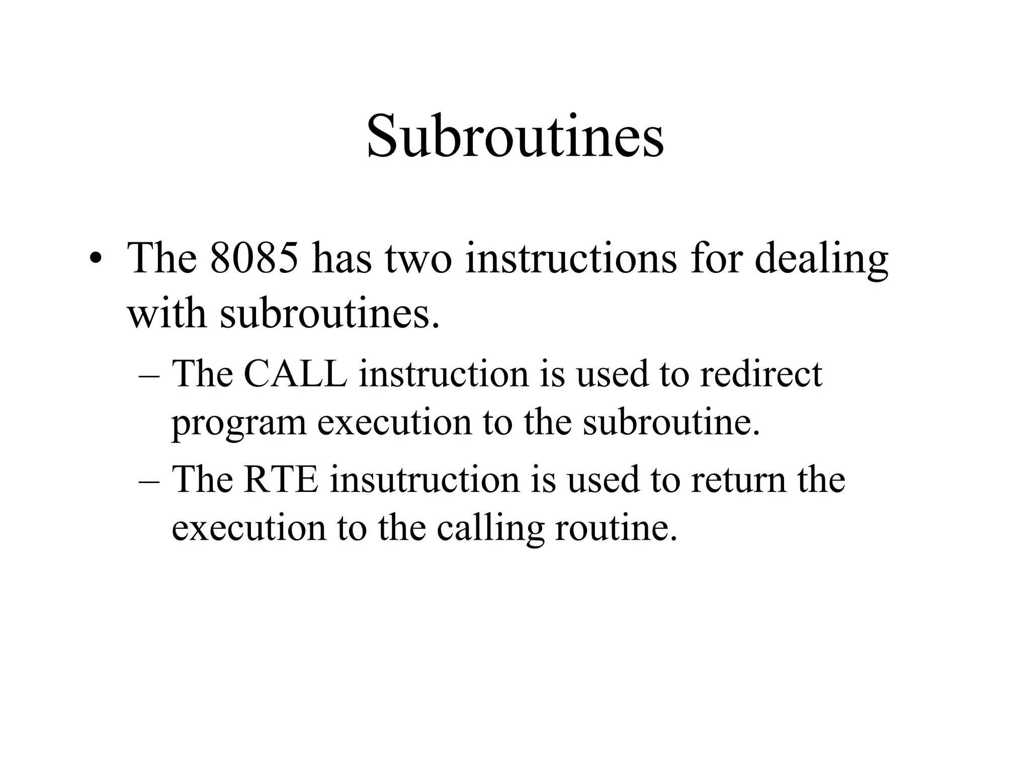 Subroutines
• The 8085 has two instructions for dealing
with subroutines.
– The CALL instruction is used to redirect
program execution to the subroutine.
– The RTE insutruction is used to return the
execution to the calling routine.

 