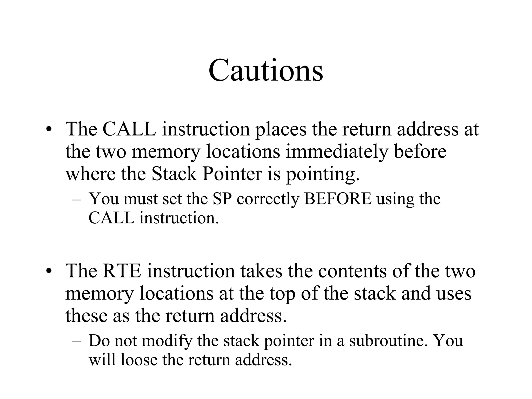 Cautions
• The CALL instruction places the return address at
the two memory locations immediately before
where the Stack Pointer is pointing.
– You must set the SP correctly BEFORE using the
CALL instruction.

• The RTE instruction takes the contents of the two
memory locations at the top of the stack and uses
these as the return address.
– Do not modify the stack pointer in a subroutine. You
will loose the return address.

 