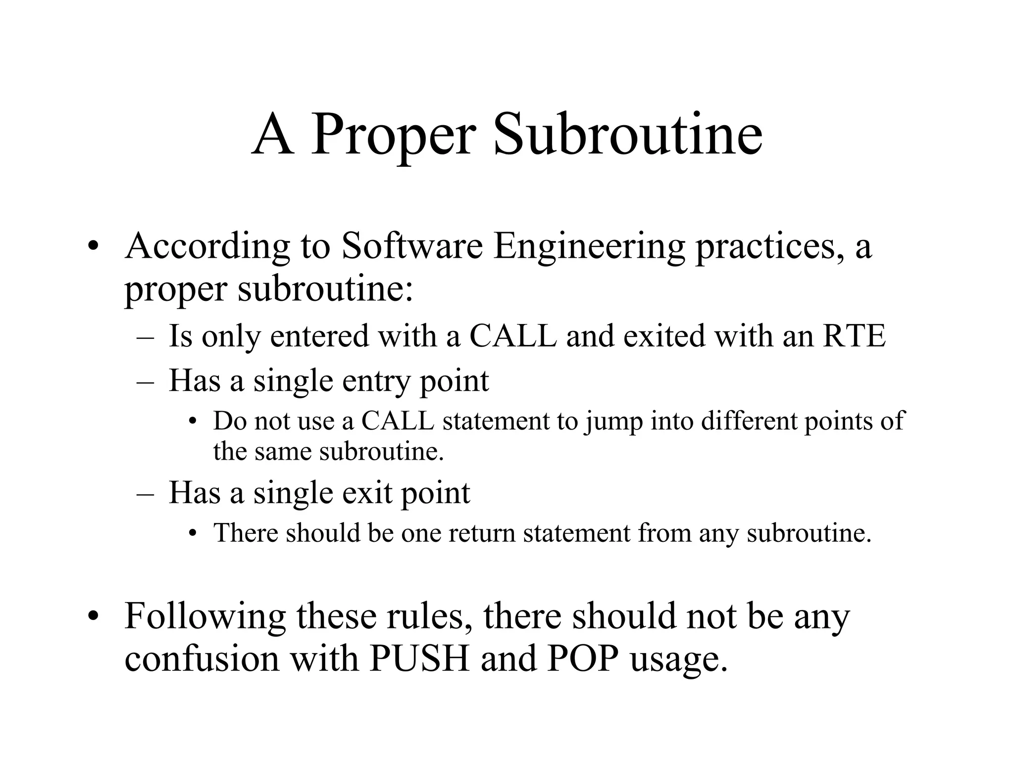 A Proper Subroutine
• According to Software Engineering practices, a
proper subroutine:
– Is only entered with a CALL and exited with an RTE
– Has a single entry point
• Do not use a CALL statement to jump into different points of
the same subroutine.

– Has a single exit point
• There should be one return statement from any subroutine.

• Following these rules, there should not be any
confusion with PUSH and POP usage.

 