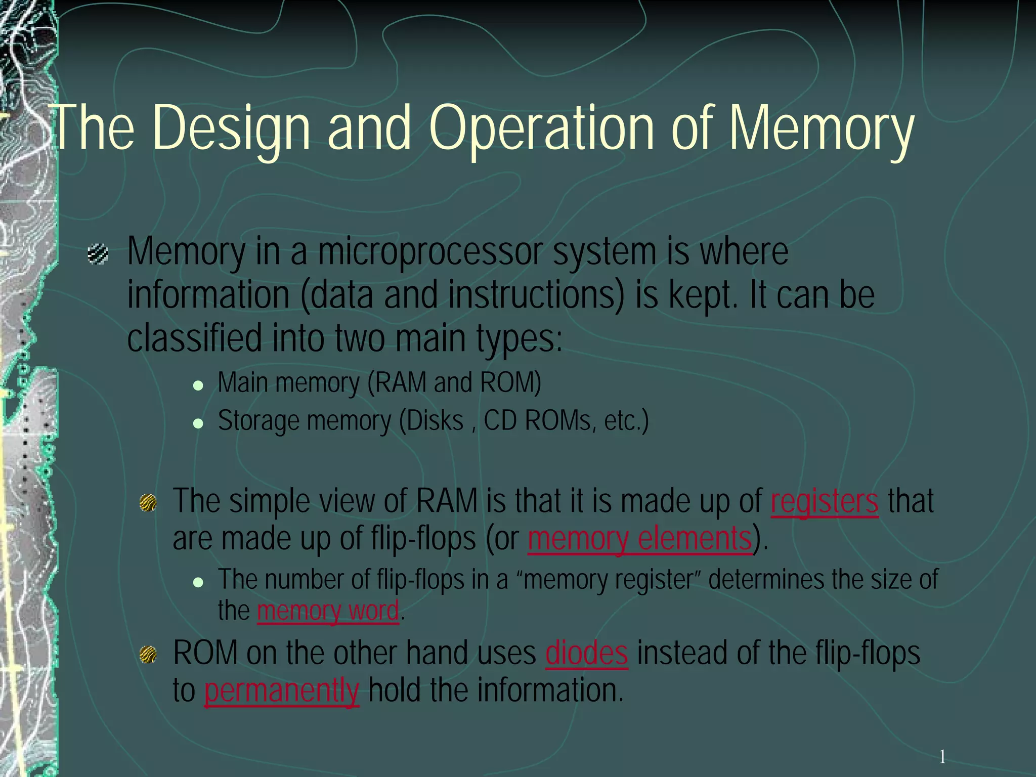 The Design and Operation of Memory
Memory in a microprocessor system is where
information (data and instructions) is kept. It can be
classified into two main types:



Main memory (RAM and ROM)
Storage memory (Disks , CD ROMs, etc.)

The simple view of RAM is that it is made up of registers that
are made up of flip-flops (or memory elements).


The number of flip-flops in a “memory register” determines the size of
the memory word.

ROM on the other hand uses diodes instead of the flip-flops
to permanently hold the information.

1

 