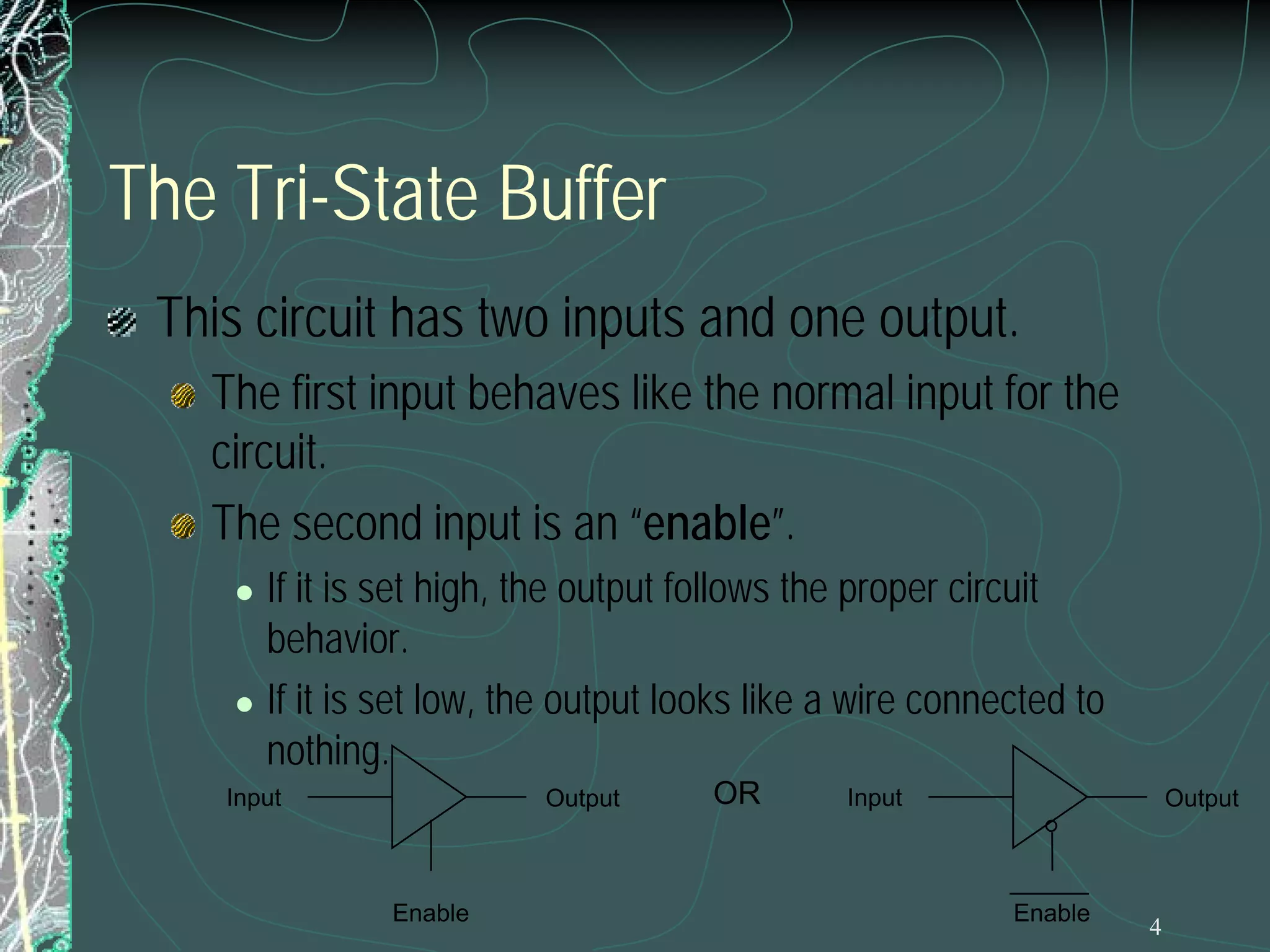 The Tri-State Buffer
This circuit has two inputs and one output.
The first input behaves like the normal input for the
circuit.
The second input is an “enable”.




If it is set high, the output follows the proper circuit
behavior.
If it is set low, the output looks like a wire connected to
nothing.

Input

Output

Enable

OR

Input

Output

Enable

4

 