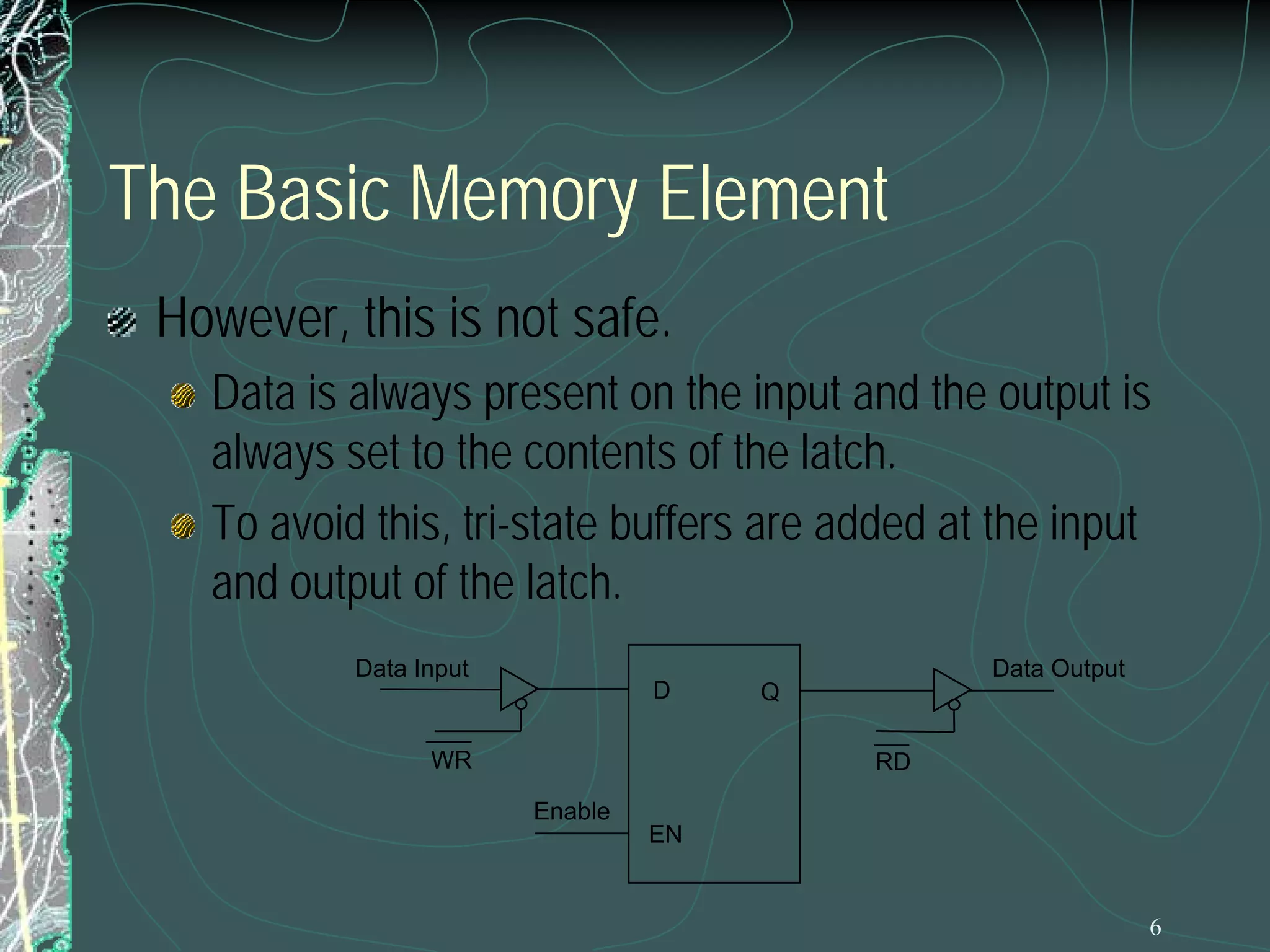 The Basic Memory Element
However, this is not safe.
Data is always present on the input and the output is
always set to the contents of the latch.
To avoid this, tri-state buffers are added at the input
and output of the latch.
Data Input

D

WR

Data Output
Q
RD

Enable
EN

6

 