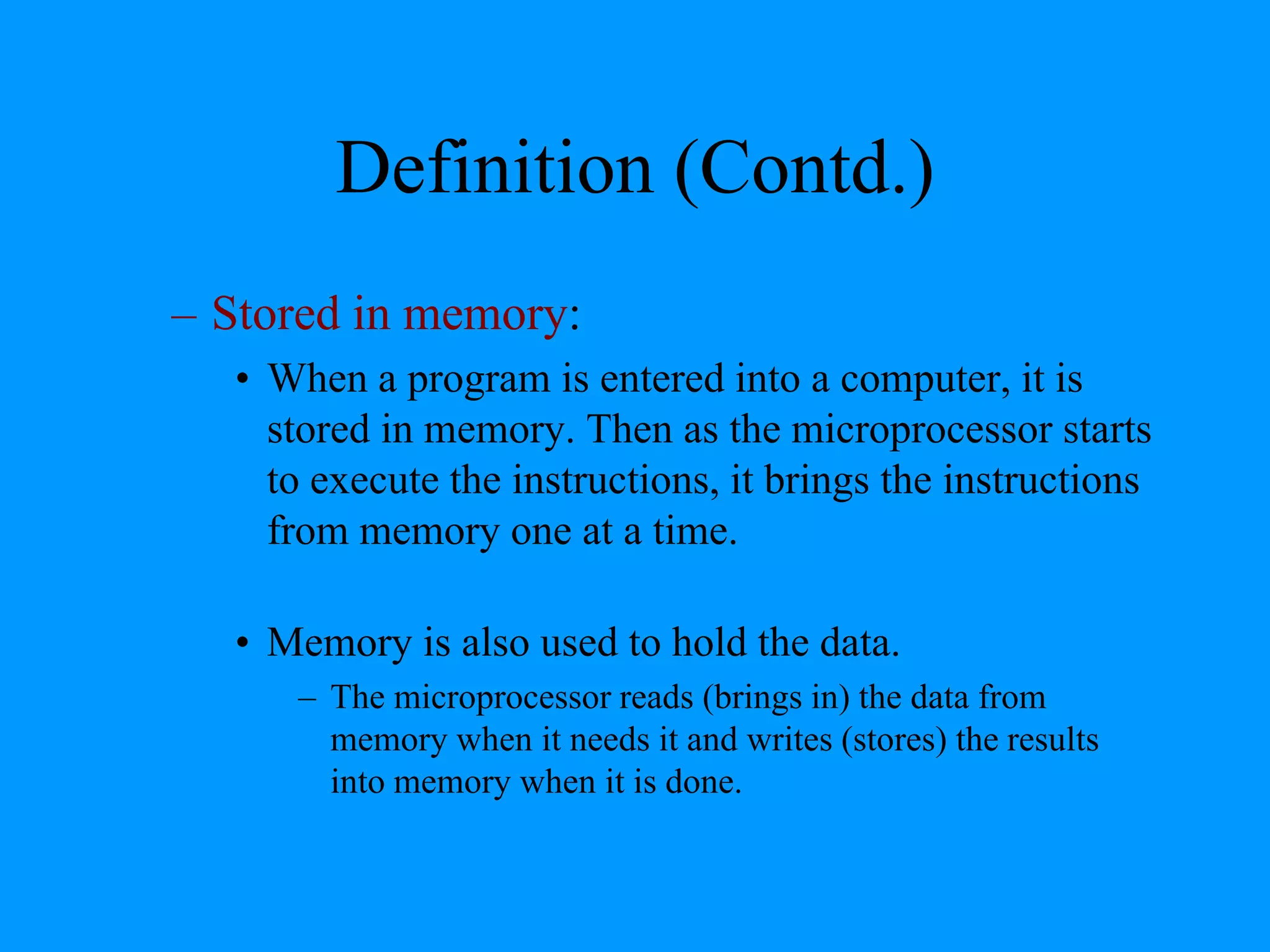Definition (Contd.)
– Stored in memory:
• When a program is entered into a computer, it is
stored in memory. Then as the microprocessor starts
to execute the instructions, it brings the instructions
from memory one at a time.
• Memory is also used to hold the data.
– The microprocessor reads (brings in) the data from
memory when it needs it and writes (stores) the results
into memory when it is done.

 