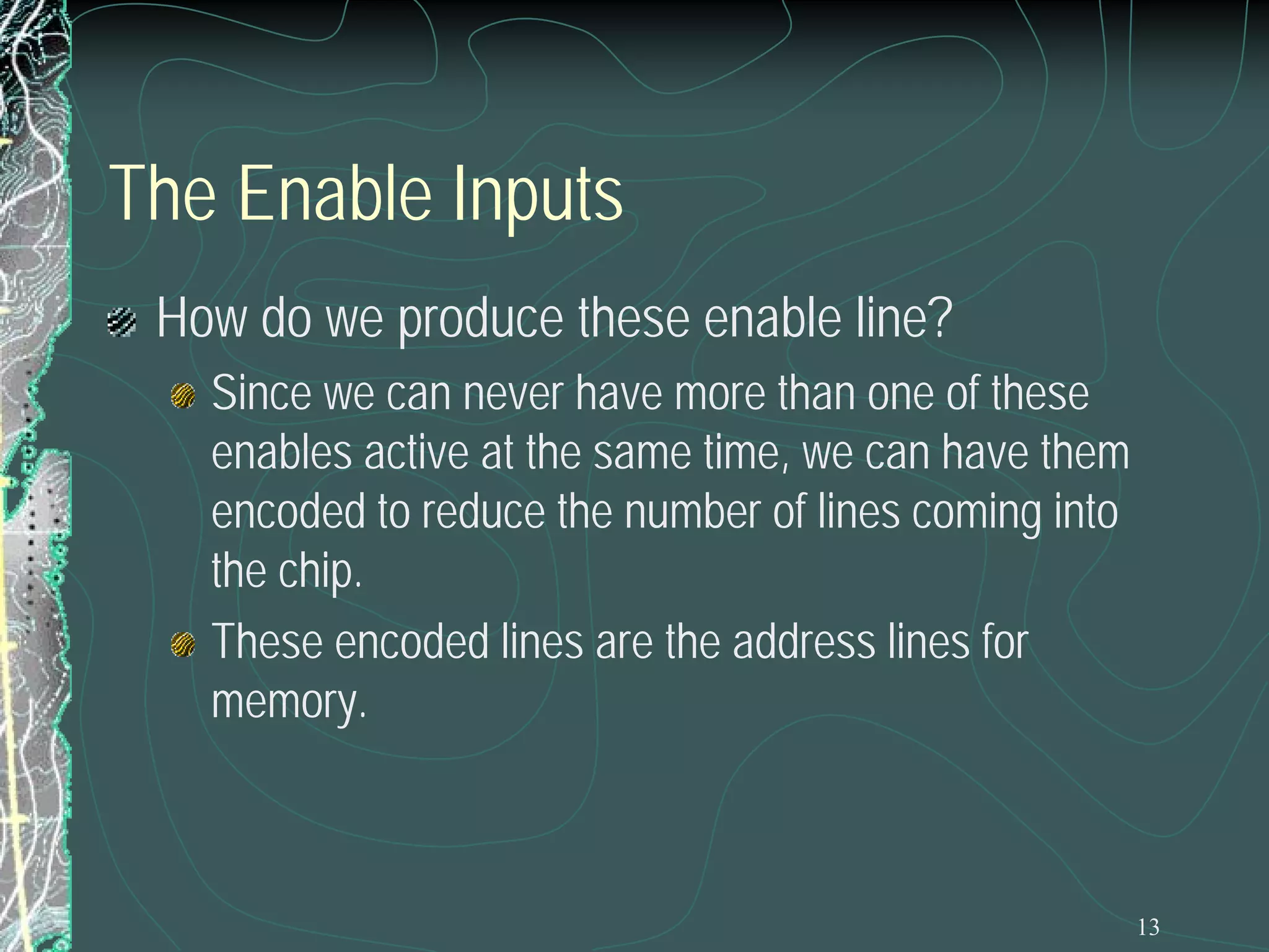 The Enable Inputs
How do we produce these enable line?
Since we can never have more than one of these
enables active at the same time, we can have them
encoded to reduce the number of lines coming into
the chip.
These encoded lines are the address lines for
memory.

13

 