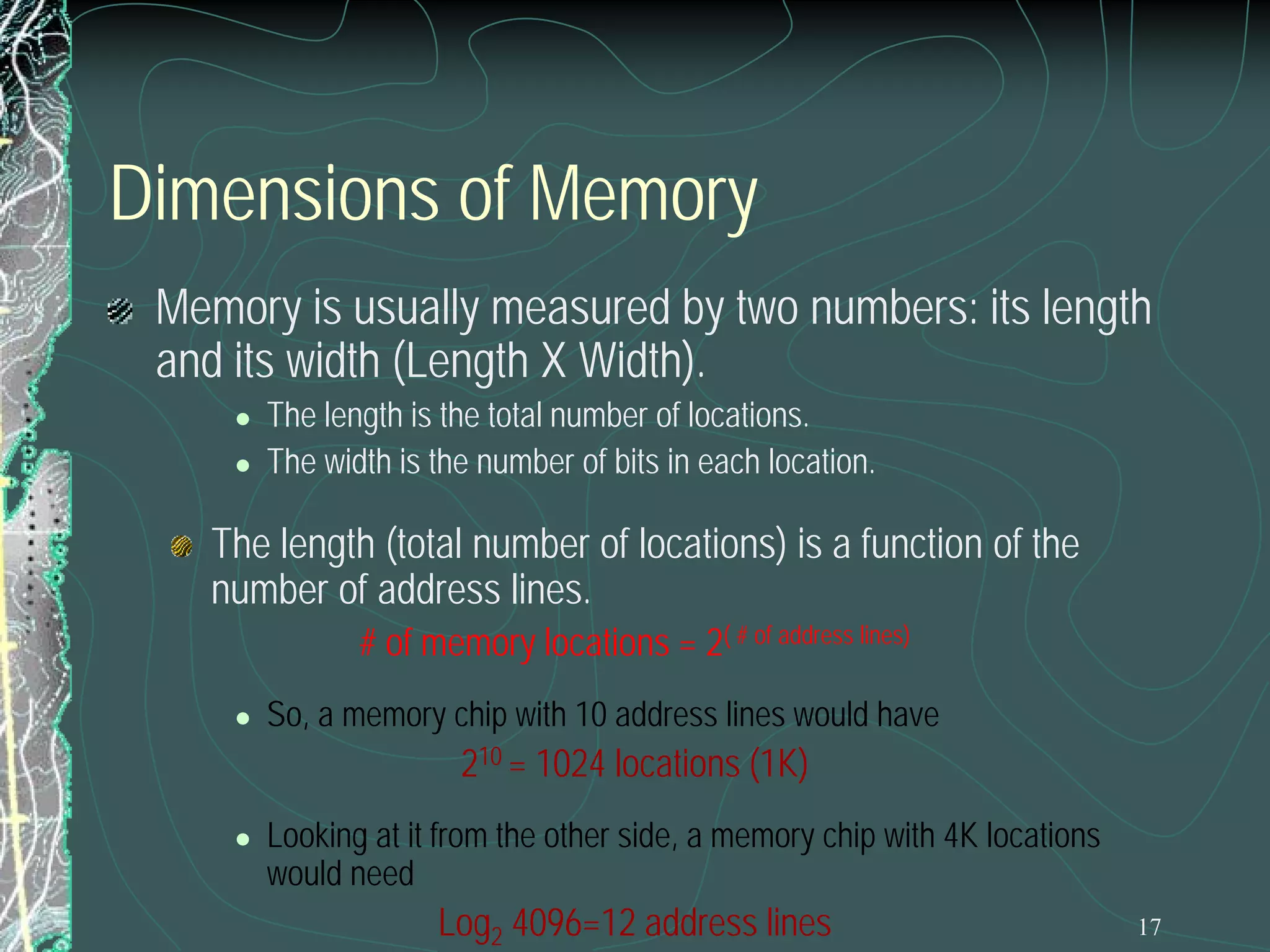 Dimensions of Memory
Memory is usually measured by two numbers: its length
and its width (Length X Width).



The length is the total number of locations.
The width is the number of bits in each location.

The length (total number of locations) is a function of the
number of address lines.
# of memory locations = 2( # of address lines)



So, a memory chip with 10 address lines would have

210 = 1024 locations (1K)



Looking at it from the other side, a memory chip with 4K locations
would need

Log2 4096=12 address lines

17

 