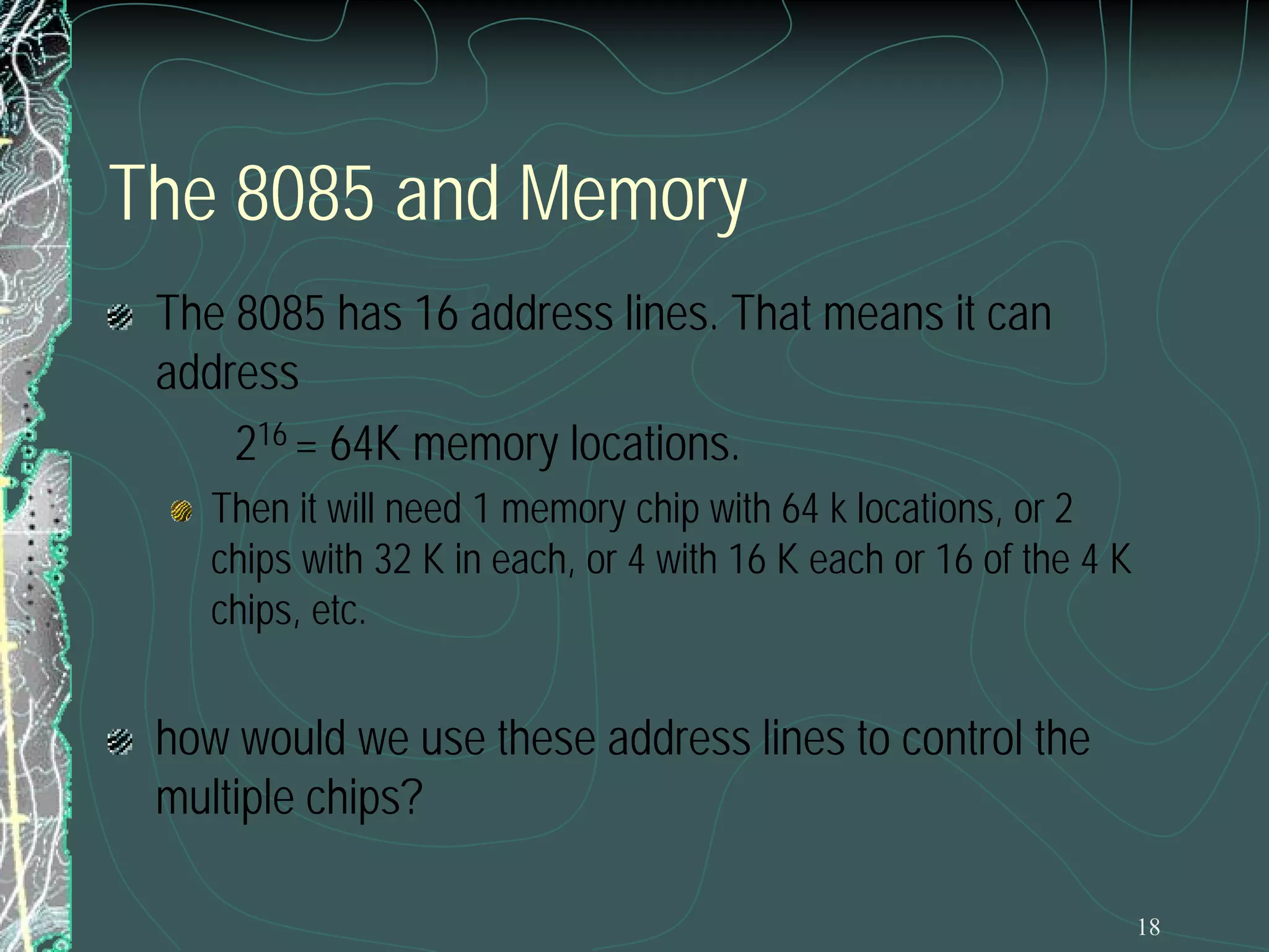 The 8085 and Memory
The 8085 has 16 address lines. That means it can
address
216 = 64K memory locations.
Then it will need 1 memory chip with 64 k locations, or 2
chips with 32 K in each, or 4 with 16 K each or 16 of the 4 K
chips, etc.

how would we use these address lines to control the
multiple chips?
18

 