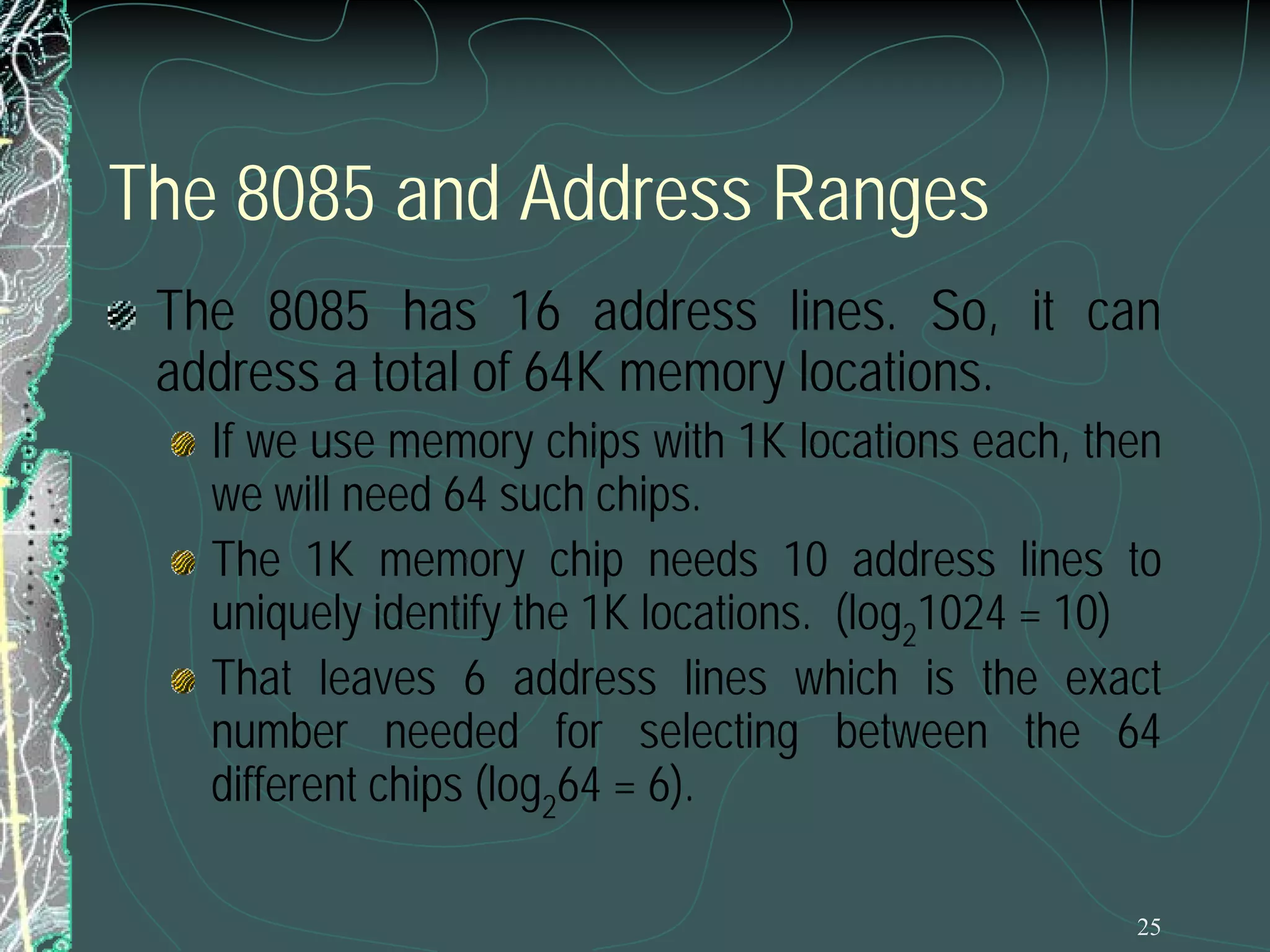The 8085 and Address Ranges
The 8085 has 16 address lines. So, it can
address a total of 64K memory locations.

If we use memory chips with 1K locations each, then
we will need 64 such chips.
The 1K memory chip needs 10 address lines to
uniquely identify the 1K locations. (log21024 = 10)
That leaves 6 address lines which is the exact
number needed for selecting between the 64
different chips (log264 = 6).
25

 