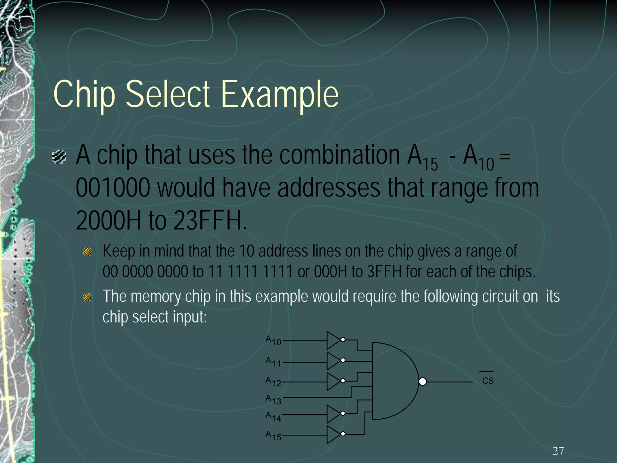 Chip Select Example
A chip that uses the combination A15 - A10 =
001000 would have addresses that range from
2000H to 23FFH.

Keep in mind that the 10 address lines on the chip gives a range of
00 0000 0000 to 11 1111 1111 or 000H to 3FFH for each of the chips.
The memory chip in this example would require the following circuit on its
chip select input:
A 10
A 11
A 12

CS

A 13
A 14
A 15

27

 