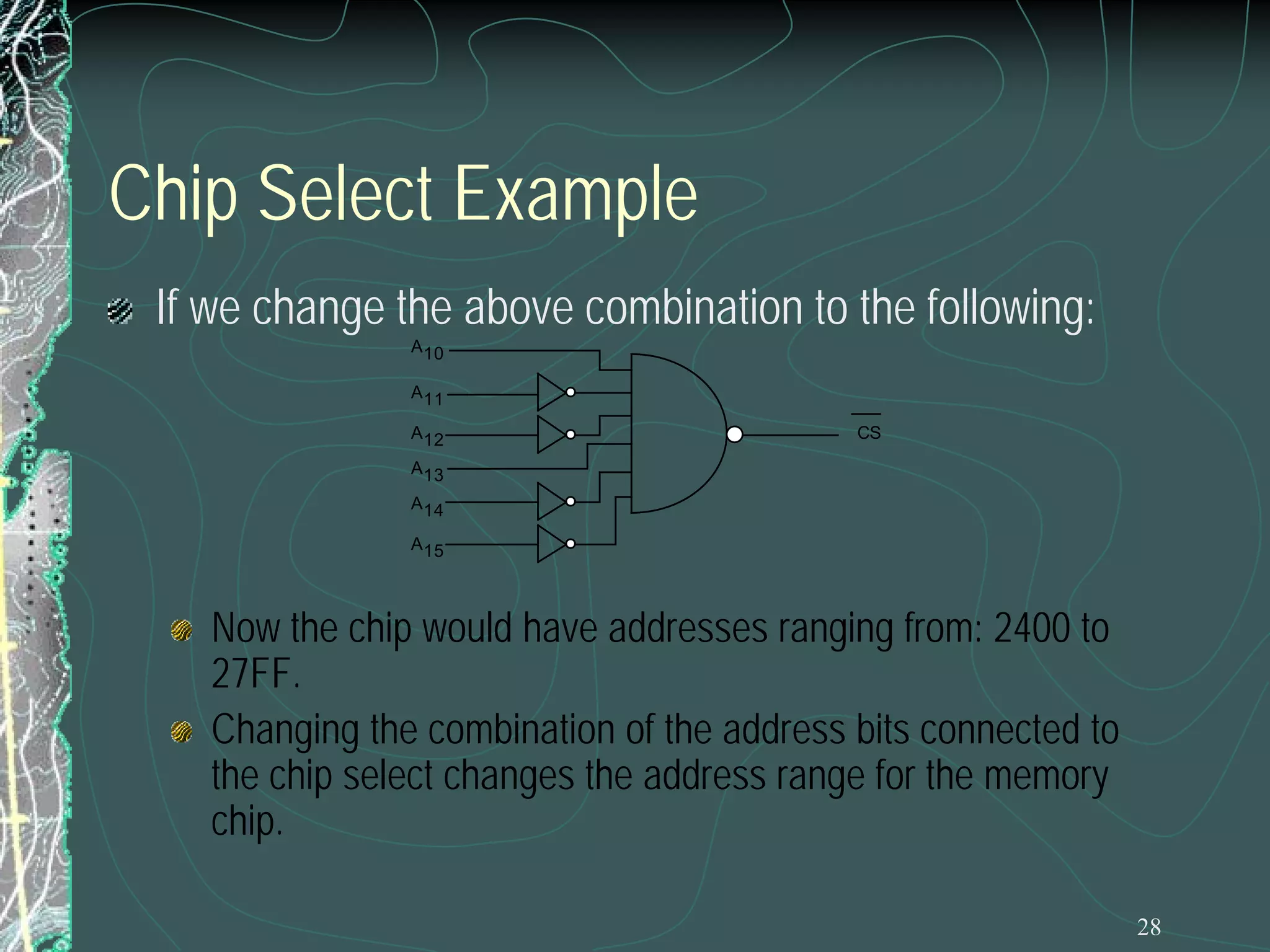 Chip Select Example
If we change the above combination to the following:
A 10
A 11
A 12

CS

A 13
A 14
A 15

Now the chip would have addresses ranging from: 2400 to
27FF.
Changing the combination of the address bits connected to
the chip select changes the address range for the memory
chip.
28

 