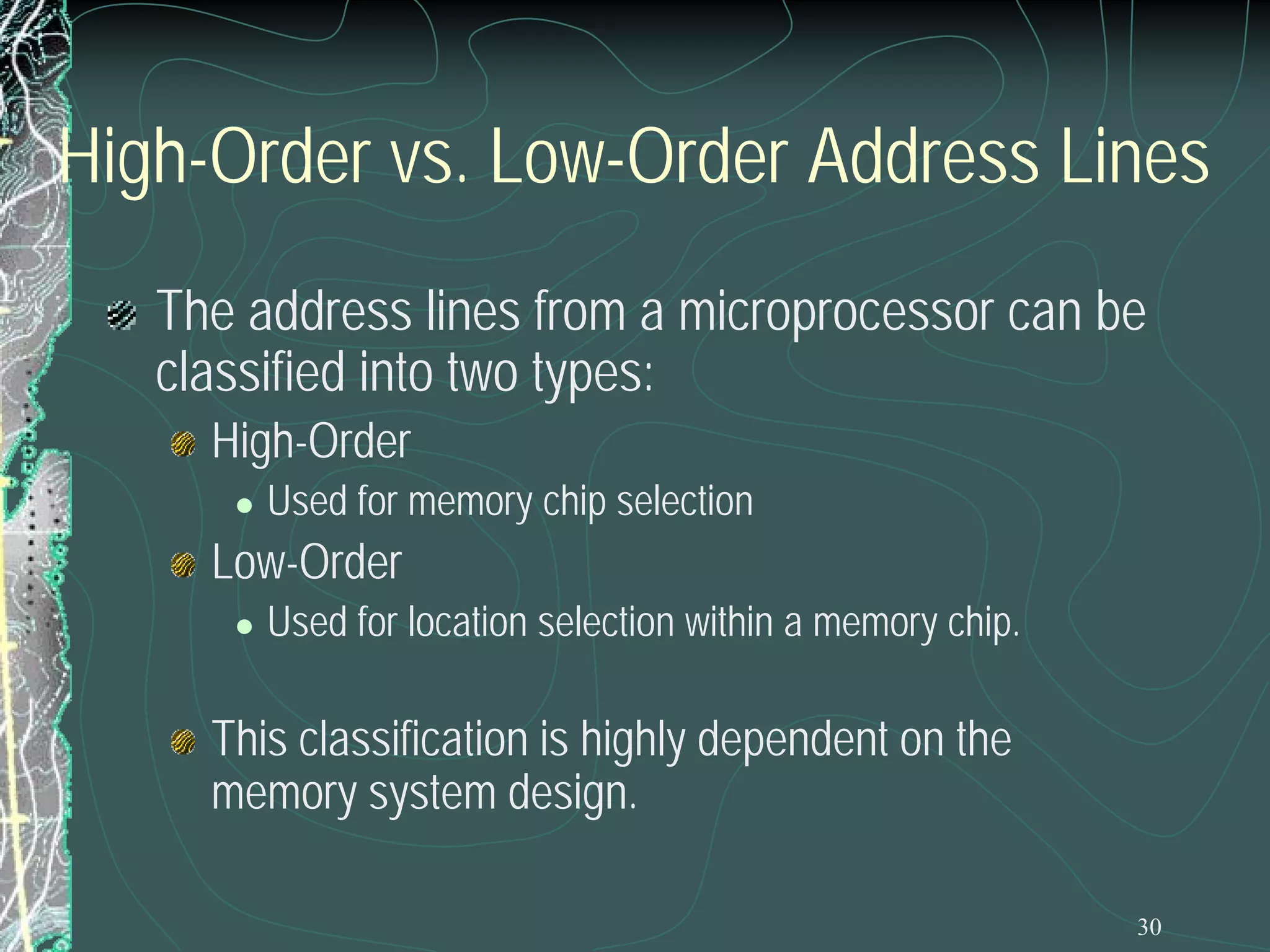 High-Order vs. Low-Order Address Lines
The address lines from a microprocessor can be
classified into two types:
High-Order


Used for memory chip selection

Low-Order


Used for location selection within a memory chip.

This classification is highly dependent on the
memory system design.
30

 
