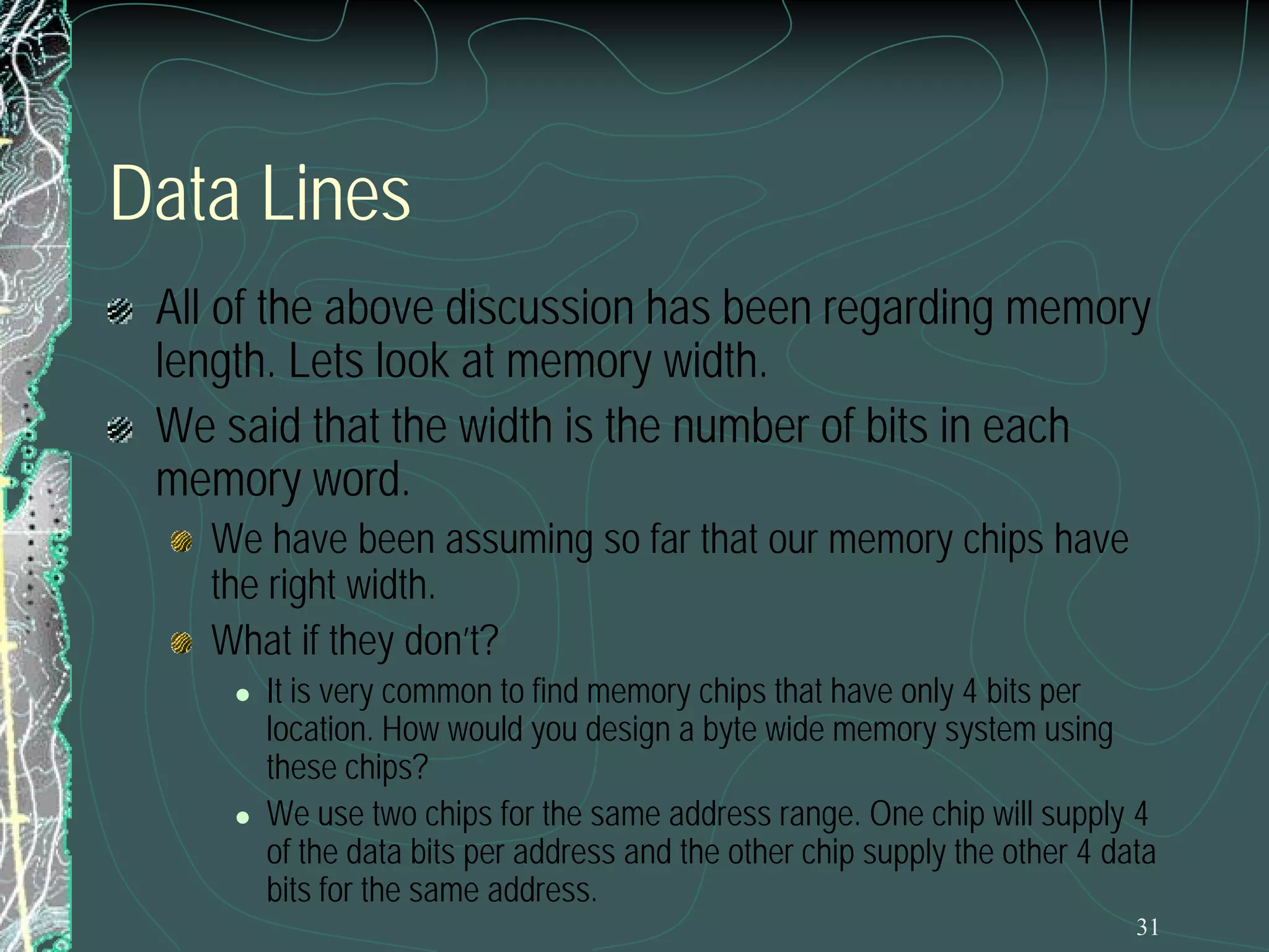 Data Lines
All of the above discussion has been regarding memory
length. Lets look at memory width.
We said that the width is the number of bits in each
memory word.
We have been assuming so far that our memory chips have
the right width.
What if they don’t?




It is very common to find memory chips that have only 4 bits per
location. How would you design a byte wide memory system using
these chips?
We use two chips for the same address range. One chip will supply 4
of the data bits per address and the other chip supply the other 4 data
bits for the same address.
31

 