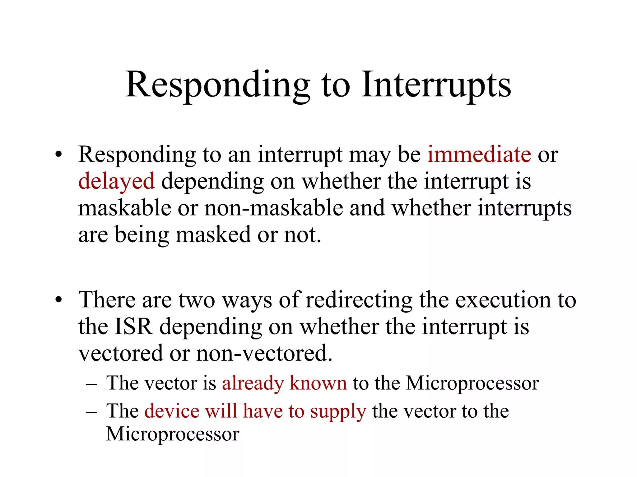 Responding to Interrupts
• Responding to an interrupt may be immediate or
delayed depending on whether the interrupt is
maskable or non-maskable and whether interrupts
are being masked or not.
• There are two ways of redirecting the execution to
the ISR depending on whether the interrupt is
vectored or non-vectored.
– The vector is already known to the Microprocessor
– The device will have to supply the vector to the
Microprocessor

 