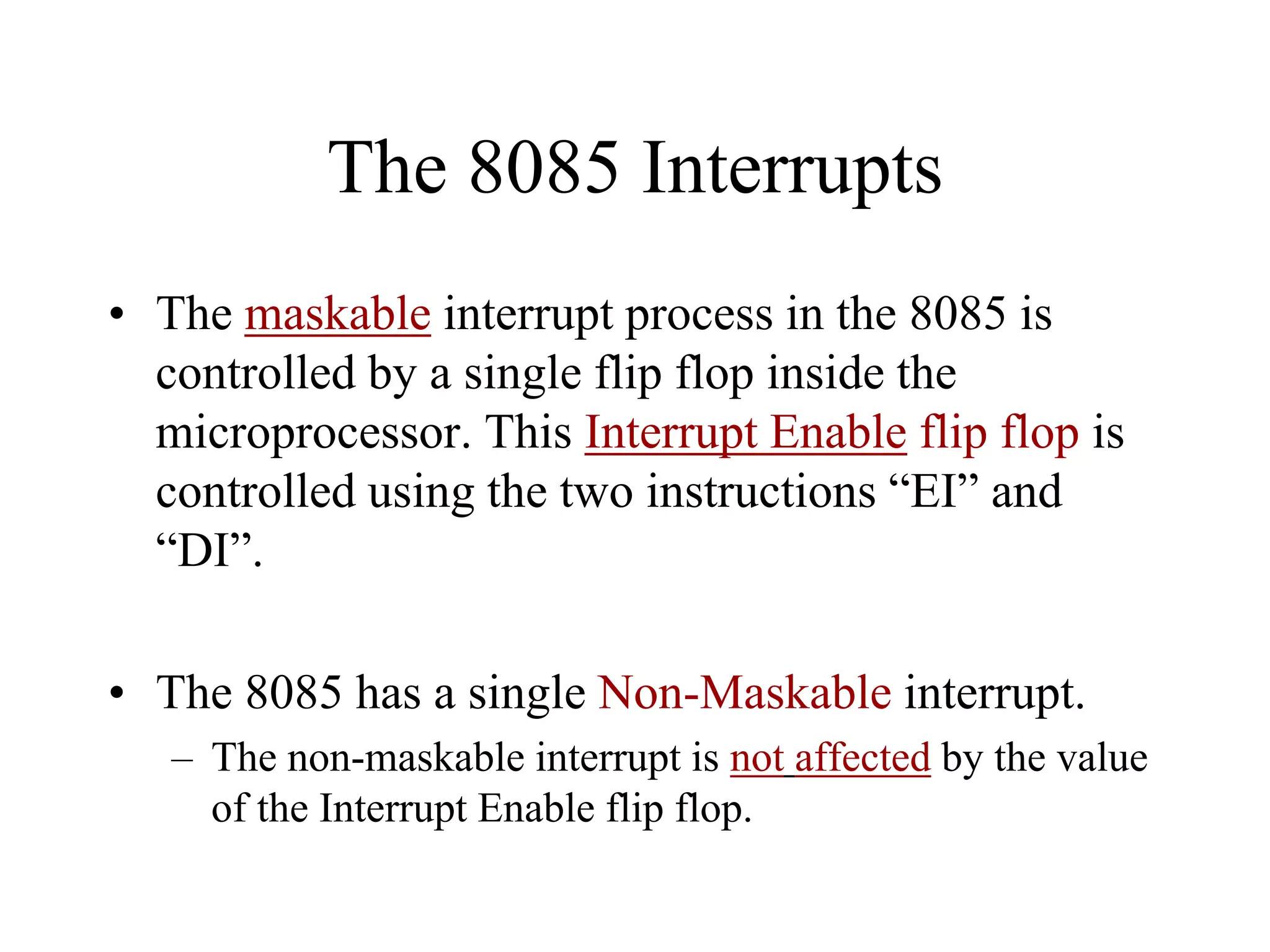 The 8085 Interrupts
• The maskable interrupt process in the 8085 is
controlled by a single flip flop inside the
microprocessor. This Interrupt Enable flip flop is
controlled using the two instructions “EI” and
“DI”.
• The 8085 has a single Non-Maskable interrupt.
– The non-maskable interrupt is not affected by the value
of the Interrupt Enable flip flop.

 