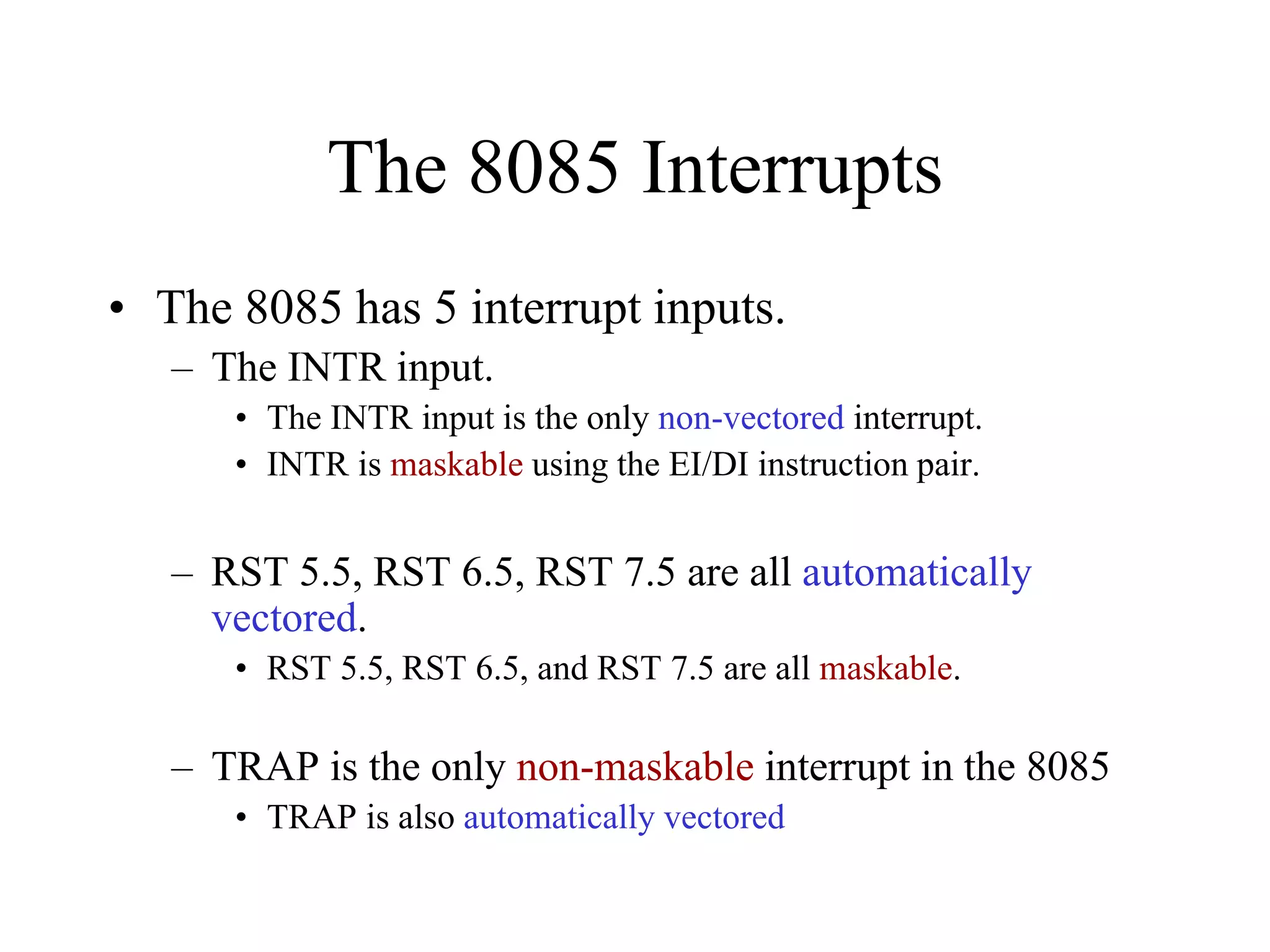The 8085 Interrupts
• The 8085 has 5 interrupt inputs.
– The INTR input.
• The INTR input is the only non-vectored interrupt.
• INTR is maskable using the EI/DI instruction pair.

– RST 5.5, RST 6.5, RST 7.5 are all automatically
vectored.
• RST 5.5, RST 6.5, and RST 7.5 are all maskable.

– TRAP is the only non-maskable interrupt in the 8085
• TRAP is also automatically vectored

 