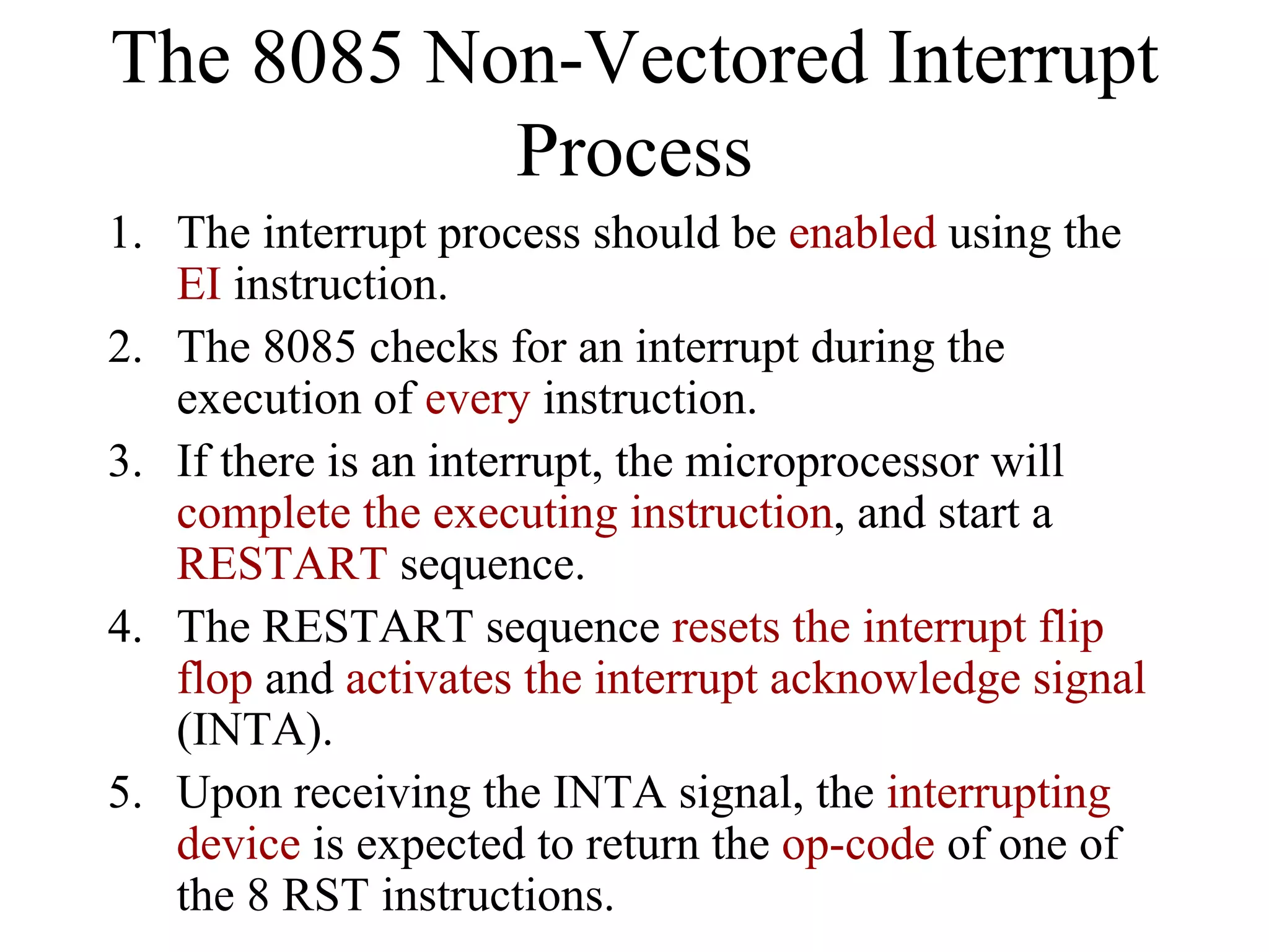 The 8085 Non-Vectored Interrupt
Process
1. The interrupt process should be enabled using the
EI instruction.
2. The 8085 checks for an interrupt during the
execution of every instruction.
3. If there is an interrupt, the microprocessor will
complete the executing instruction, and start a
RESTART sequence.
4. The RESTART sequence resets the interrupt flip
flop and activates the interrupt acknowledge signal
(INTA).
5. Upon receiving the INTA signal, the interrupting
device is expected to return the op-code of one of
the 8 RST instructions.

 